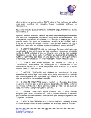 (a) deverá informar prontamente ao CGPE sobre tal fato, indicando as razões
pelas quais considera tais instruções ilegais, imprecisas, ambíguas ou
inconsistentes,

(b) poderá consultar qualquer consultor profissional (legal, financeiro ou outros
especialistas), e,

(c) deverá informar ao CGPE sobre os resultados das medidas por ele tomadas
para solucionar tal ilegalidade, imprecisão, ambigüidade ou inconsistência. Caso
tal ilegalidade, imprecisão, ambigüidade ou inconsistência deixe de ser, ou por
qualquer motivo não possa ser solucionada, o AGENTE FIDUCIÁRIO terá o
direito de se abster de cumprir qualquer instrução aqui prevista até que a
ilegalidade, imprecisão, ambigüidade ou inconsistência seja sanada pelo CGPE.

10.    O AGENTE FIDUCIÁRIO está, por meio deste Contrato, autorizado, mas
não obrigado, a obter confirmação de toda e qualquer instrução ou orientação
escrita do CGPE entregue a ele, por telefone, com uma ou mais pessoas
indicadas no “Anexo [--]”. As partes reconhecem que qualquer ato praticado pelo
AGENTE FIDUCIÁRIO com base em uma confirmação recebida por telefone
conforme aqui previsto deverá ser considerado como validamente autorizado.

11.    O AGENTE FIDUCIÁRIO concorda em fornecer ao CGPE e à
Concessionária, mensalmente, as Informações da Conta-Garantia e dos
Investimentos Permitidos, ou ainda, sempre que assim solicitado por qualquer
uma das Partes ora mencionadas.

12.   O AGENTE FIDUCIÁRIO será diligente no cumprimento de suas
obrigações ora assumidas e zelará pelos ativos sob a sua custódia ou controle
com o mesmo grau de zêlo empregado com relação a seus próprios ativos de
natureza semelhante no mercado em questão.

13.    O AGENTE FIDUCIÁRIO deverá transferir os Recursos Excedentes
porventura existentes para a conta corrente designada pelo CGPE, conforme
especificado na Cláusula 3ª deste Contrato, desde que não seja, por qualquer
razão, necessária a Complementação da Garantia.

14.   O AGENTE FIDUCIÁRIO deverá transferir, para a conta corrente
designada pelo CGPE, nos termos da Cláusula 3ª deste Contrato, os recursos
que porventura remanescerem na Conta-Garantia após o integral pagamento das
Obrigações Garantidas.

15.   O AGENTE FIDUCIÁRIO poderá, a qualquer momento, renunciar às suas
funções e ser desonerado de suas obrigações nos termos do presente Contrato.


                                                                                             109
SEPLANSEPLANSEPLANSEPLANSEPLANSEPLANSEPLANSEPLANSEPLANSEPLANSEPLANSEPLANSEPLANSEPLANSEPLANSEPLANSEPLANSEPLANSEPLANSEPLANSEPLANSEPLANSEPLANSEPLANSEPLANSEPLANSEPLANSEPLANSEPLANSEPLANSEPLANSEPLAN



SEPLAG – UNIDADE PPP
Rua da Moeda, nº 46 - Recife Antigo – PE
CEP:50030-040 - FONE.: 81 3182-3839
 