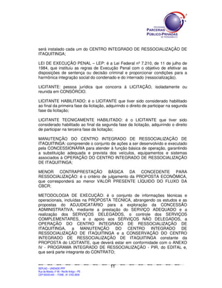 será instalado cada um do CENTRO INTEGRADO DE RESSOCIALIZAÇÃO DE
ITAQUITINGA;

LEI DE EXECUÇÃO PENAL – LEP: é a Lei Federal nº 7.210, de 11 de julho de
1984, que instituiu as regras de Execução Penal com o objetivo de efetivar as
disposições de sentença ou decisão criminal e proporcionar condições para a
harmônica integração social do condenado e do internado (ressocialização).

LICITANTE: pessoa jurídica que concorra à LICITAÇÃO, isoladamente ou
reunida em CONSÓRCIO.

LICITANTE HABILITADO: é o LICITANTE que tiver sido considerado habilitado
ao final da primeira fase da licitação, adquirindo o direito de participar na segunda
fase da licitação;

LICITANTE TECNICAMENTE HABILITADO: é o LICITANTE que tiver sido
considerado habilitado ao final da segunda fase da licitação, adquirindo o direito
de participar na terceira fase da licitação;

MANUTENÇÃO DO CENTRO INTEGRADO DE RESSOCIALIZAÇÃO DE
ITAQUITINGA: compreende o conjunto de ações a ser desenvolvido e executado
pela CONCESSIONÁRIA para atender à função básica de operação, garantindo
a substituição adequada e prevista dos veículos, equipamentos e sistemas
associados à OPERAÇÃO DO CENTRO INTEGRADO DE RESSOCIALIZAÇÃO
DE ITAQUITINGA;

MENOR CONTRAPRESTAÇÃO BÁSICA DA CONCEDENTE PARA
RESSOCIALIZAÇÃO: é o critério de julgamento da PROPOSTA ECONÔMICA,
que corresponderá ao menor VALOR PRESENTE LÍQUIDO DO FLUXO DA
CBCR;

METODOLOGIA DE EXECUÇÃO: é o conjunto de informações técnicas e
operacionais, incluídas na PROPOSTA TÉCNICA, abrangendo os estudos e as
propostas do ADJUDICATÁRIO para a exploração da CONCESSÃO
ADMINISTRATIVA, mediante a prestação do SERVIÇO ADEQUADO e a
realização dos SERVIÇOS DELEGADOS, o controle dos SERVIÇOS
COMPLEMENTARES, e o apoio aos SERVIÇOS NÃO DELEGADOS, a
OPERAÇÃO DO CENTRO INTEGRADO DE RESSOCIALIZAÇÃO DE
ITAQUITINGA, a MANUTENÇÃO              DO CENTRO INTEGRADO DE
RESSOCIALIZAÇÃO DE ITAQUITINGA e a CONSERVAÇÃO DO CENTRO
INTEGRADO DE RESSOCIALIZAÇÃO DE ITAQUITINGA constante da
PROPOSTA do LICITANTE, que deverá estar em conformidade com o ANEXO
IV - PROGRAMA INTEGRADO DE RESSOCIALIZAÇÃO - PIR, do EDITAL e,
que será parte integrante do CONTRATO;


                                                                                               11
SEPLANSEPLANSEPLANSEPLANSEPLANSEPLANSEPLANSEPLANSEPLANSEPLANSEPLANSEPLANSEPLANSEPLANSEPLANSEPLANSEPLANSEPLANSEPLANSEPLANSEPLANSEPLANSEPLANSEPLANSEPLANSEPLANSEPLANSEPLANSEPLANSEPLANSEPLANSEPLAN



SEPLAG – UNIDADE PPP
Rua da Moeda, nº 46 - Recife Antigo – PE
CEP:50030-040 - FONE.: 81 3182-3839
 