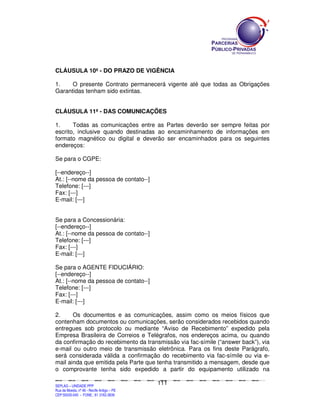 CLÁUSULA 10ª - DO PRAZO DE VIGÊNCIA

1.    O presente Contrato permanecerá vigente até que todas as Obrigações
Garantidas tenham sido extintas.


CLÁUSULA 11ª - DAS COMUNICAÇÕES

1.     Todas as comunicações entre as Partes deverão ser sempre feitas por
escrito, inclusive quando destinadas ao encaminhamento de informações em
formato magnético ou digital e deverão ser encaminhados para os seguintes
endereços:

Se para o CGPE:

[--endereço--]
At.: [--nome da pessoa de contato--]
Telefone: [---]
Fax: [---]
E-mail: [---]


Se para a Concessionária:
[--endereço--]
At.: [--nome da pessoa de contato--]
Telefone: [---]
Fax: [---]
E-mail: [---]

Se para o AGENTE FIDUCIÁRIO:
[--endereço--]
At.: [--nome da pessoa de contato--]
Telefone: [---]
Fax: [---]
E-mail: [---]

2.     Os documentos e as comunicações, assim como os meios físicos que
contenham documentos ou comunicações, serão considerados recebidos quando
entregues sob protocolo ou mediante “Aviso de Recebimento” expedido pela
Empresa Brasileira de Correios e Telégrafos, nos endereços acima, ou quando
da confirmação do recebimento da transmissão via fac-símile (“answer back”), via
e-mail ou outro meio de transmissão eletrônica. Para os fins deste Parágrafo,
será considerada válida a confirmação do recebimento via fac-símile ou via e-
mail ainda que emitida pela Parte que tenha transmitido a mensagem, desde que
o comprovante tenha sido expedido a partir do equipamento utilizado na

                                                                                             111
SEPLANSEPLANSEPLANSEPLANSEPLANSEPLANSEPLANSEPLANSEPLANSEPLANSEPLANSEPLANSEPLANSEPLANSEPLANSEPLANSEPLANSEPLANSEPLANSEPLANSEPLANSEPLANSEPLANSEPLANSEPLANSEPLANSEPLANSEPLANSEPLANSEPLANSEPLANSEPLAN



SEPLAG – UNIDADE PPP
Rua da Moeda, nº 46 - Recife Antigo – PE
CEP:50030-040 - FONE.: 81 3182-3839
 