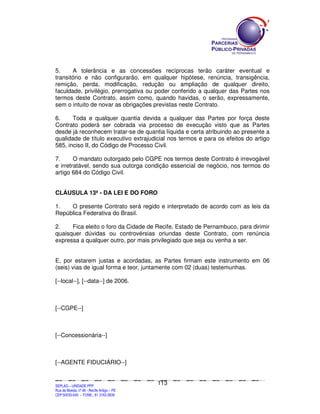 5.     A tolerância e as concessões recíprocas terão caráter eventual e
transitório e não configurarão, em qualquer hipótese, renúncia, transigência,
remição, perda, modificação, redução ou ampliação de qualquer direito,
faculdade, privilégio, prerrogativa ou poder conferido a qualquer das Partes nos
termos deste Contrato, assim como, quando havidas, o serão, expressamente,
sem o intuito de novar as obrigações previstas neste Contrato.

6.     Toda e qualquer quantia devida a qualquer das Partes por força deste
Contrato poderá ser cobrada via processo de execução visto que as Partes
desde já reconhecem tratar-se de quantia líquida e certa atribuindo ao presente a
qualidade de título executivo extrajudicial nos termos e para os efeitos do artigo
585, inciso II, do Código de Processo Civil.

7.      O mandato outorgado pelo CGPE nos termos deste Contrato é irrevogável
e irretratável, sendo sua outorga condição essencial de negócio, nos termos do
artigo 684 do Código Civil.


CLÁUSULA 13ª - DA LEI E DO FORO

1.   O presente Contrato será regido e interpretado de acordo com as leis da
República Federativa do Brasil.

2.    Fica eleito o foro da Cidade de Recife, Estado de Pernambuco, para dirimir
quaisquer dúvidas ou controvérsias oriundas deste Contrato, com renúncia
expressa a qualquer outro, por mais privilegiado que seja ou venha a ser.


E, por estarem justas e acordadas, as Partes firmam este instrumento em 06
(seis) vias de igual forma e teor, juntamente com 02 (duas) testemunhas.

[--local--], [--data--] de 2006.



[--CGPE--]



[--Concessionária--]



[--AGENTE FIDUCIÁRIO--]


                                                                                             113
SEPLANSEPLANSEPLANSEPLANSEPLANSEPLANSEPLANSEPLANSEPLANSEPLANSEPLANSEPLANSEPLANSEPLANSEPLANSEPLANSEPLANSEPLANSEPLANSEPLANSEPLANSEPLANSEPLANSEPLANSEPLANSEPLANSEPLANSEPLANSEPLANSEPLANSEPLANSEPLAN



SEPLAG – UNIDADE PPP
Rua da Moeda, nº 46 - Recife Antigo – PE
CEP:50030-040 - FONE.: 81 3182-3839
 