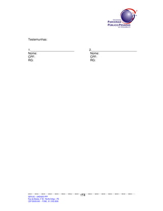 Testemunhas:


1.__________________________                                                                                 2.___________________________
Nome:                                                                                                         Nome:
CPF:                                                                                                          CPF:
RG:                                                                                                           RG:




                                                                                             114
SEPLANSEPLANSEPLANSEPLANSEPLANSEPLANSEPLANSEPLANSEPLANSEPLANSEPLANSEPLANSEPLANSEPLANSEPLANSEPLANSEPLANSEPLANSEPLANSEPLANSEPLANSEPLANSEPLANSEPLANSEPLANSEPLANSEPLANSEPLANSEPLANSEPLANSEPLANSEPLAN



SEPLAG – UNIDADE PPP
Rua da Moeda, nº 46 - Recife Antigo – PE
CEP:50030-040 - FONE.: 81 3182-3839
 