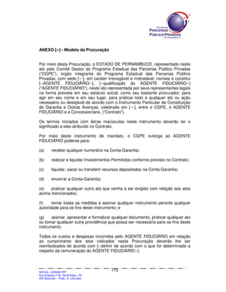ANEXO [--] - Modelo da Procuração


Por meio desta Procuração, o ESTADO DE PERNAMBUCO, representado neste
ato pelo Comitê Gestor do Programa Estadual das Parcerias Público Privadas
(“CGPE”), órgão integrante do Programa Estadual das Parcerias Público
Privadas, com sede [---], em caráter irrevogável e irretratável, nomeia e constitui
[--AGENTE FIDUCIÁRIO--], [--qualificação do AGENTE FIDUCIÁRIO--]
(“AGENTE FIDUCIÁRIO”), neste ato representada por seus representantes legais
na forma prevista em seu estatuto social, como seu bastante procurador, para
agir em seu nome e em seu lugar, para praticar todo e qualquer ato ou ação
necessário ou desejável de acordo com o Instrumento Particular de Constituição
de Garantia e Outras Avenças, celebrado em [---], entre o CGPE, o AGENTE
FIDUCIÁRIO e a Concessionária. (“Contrato”).

Os termos iniciados com letras maiúsculas neste instrumento deverão ter o
significado a eles atribuído no Contrato.

Por meio deste instrumento de mandato, o CGPE outorga ao AGENTE
FIDUCIÁRIO poderes para:

(a)            receber qualquer numerário na Conta-Garantia;

(b)            realizar e liquidar Investimentos Permitidos conforme previsto no Contrato;

(c)            liquidar, sacar ou transferir recursos depositados na Conta-Garantia;

(d)            encerrar a Conta-Garantia;

(e)   praticar qualquer outro ato que venha a ser exigido com relação aos atos
acima mencionados;

(f)    tomar todas as medidas e assinar qualquer instrumento perante qualquer
autoridade para os fins deste instrumento; e

(g)    assinar, apresentar e formalizar qualquer documento, praticar qualquer ato
ou tomar qualquer outra providência que possa ser necessária para os fins deste
instrumento.

Todos os custos e despesas incorridos pelo AGENTE FIDUCIÁRIO em relação
ao cumprimento dos atos indicados nesta Procuração deverão lhe ser
reembolsados de acordo com [--definir de acordo com o que for determinado a
respeito da remuneração do AGENTE FIDUCIÁRIO--].



                                                                                             115
SEPLANSEPLANSEPLANSEPLANSEPLANSEPLANSEPLANSEPLANSEPLANSEPLANSEPLANSEPLANSEPLANSEPLANSEPLANSEPLANSEPLANSEPLANSEPLANSEPLANSEPLANSEPLANSEPLANSEPLANSEPLANSEPLANSEPLANSEPLANSEPLANSEPLANSEPLANSEPLAN



SEPLAG – UNIDADE PPP
Rua da Moeda, nº 46 - Recife Antigo – PE
CEP:50030-040 - FONE.: 81 3182-3839
 