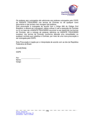 Os poderes aqui outorgados são adicionais aos poderes outorgados pelo CGPE
ao AGENTE FIDUCIÁRIO nos termos do Contrato ou de qualquer outro
documento e não anulam nem revogam tais poderes.
Esta procuração é outorgada de acordo com o Artigo 684 do Código Civil
Brasileiro, e deverá ser irrevogável, válida e eficaz (i) até a resolução do Contrato
ou (ii) no caso de o AGENTE FIDUCIÁRIO renunciar ou ser destituído nos termos
do Contrato, até a outorga de poderes idênticos ao AGENTE FIDUCIÁRIO
sucessor nos termos do Contrato (conforme alterado e/ou consolidado) ou
qualquer contrato que substitua o Contrato, por meio de uma nova procuração a
ser outorgada pelo CGPE.

Esta Procuração é regida por e interpretada de acordo com as leis da República
Federativa do Brasil.

[Local] [Data].

CGPE


Por: ____________________
Nome:
Cargo:




                                                                                             116
SEPLANSEPLANSEPLANSEPLANSEPLANSEPLANSEPLANSEPLANSEPLANSEPLANSEPLANSEPLANSEPLANSEPLANSEPLANSEPLANSEPLANSEPLANSEPLANSEPLANSEPLANSEPLANSEPLANSEPLANSEPLANSEPLANSEPLANSEPLANSEPLANSEPLANSEPLANSEPLAN



SEPLAG – UNIDADE PPP
Rua da Moeda, nº 46 - Recife Antigo – PE
CEP:50030-040 - FONE.: 81 3182-3839
 