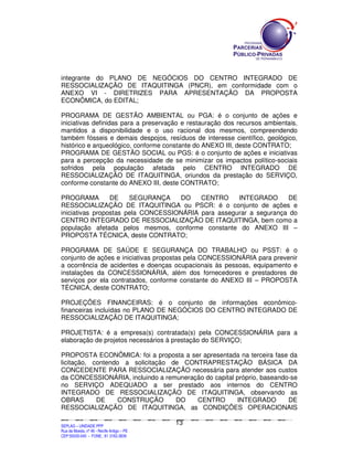 integrante do PLANO DE NEGÓCIOS DO CENTRO INTEGRADO DE
RESSOCIALIZAÇÃO DE ITAQUITINGA (PNCR), em conformidade com o
ANEXO VI - DIRETRIZES PARA APRESENTAÇÃO DA PROPOSTA
ECONÔMICA, do EDITAL;

PROGRAMA DE GESTÃO AMBIENTAL ou PGA: é o conjunto de ações e
iniciativas definidas para a preservação e restauração dos recursos ambientais,
mantidos a disponibilidade e o uso racional dos mesmos, compreendendo
também fósseis e demais despojos, resíduos de interesse científico, geológico,
histórico e arqueológico, conforme constante do ANEXO III, deste CONTRATO;
PROGRAMA DE GESTÃO SOCIAL ou PGS: é o conjunto de ações e iniciativas
para a percepção da necessidade de se minimizar os impactos político-sociais
sofridos pela população afetada pelo CENTRO INTEGRADO DE
RESSOCIALIZAÇÃO DE ITAQUITINGA, oriundos da prestação do SERVIÇO,
conforme constante do ANEXO III, deste CONTRATO;

PROGRAMA         DE    SEGURANÇA    DO    CENTRO     INTEGRADO      DE
RESSOCIALIZAÇÃO DE ITAQUITINGA ou PSCR: é o conjunto de ações e
iniciativas propostas pela CONCESSIONÁRIA para assegurar a segurança do
CENTRO INTEGRADO DE RESSOCIALIZAÇÃO DE ITAQUITINGA, bem como a
população afetada pelos mesmos, conforme constante do ANEXO III –
PROPOSTA TÉCNICA, deste CONTRATO;

PROGRAMA DE SAÚDE E SEGURANÇA DO TRABALHO ou PSST: é o
conjunto de ações e iniciativas propostas pela CONCESSIONÁRIA para prevenir
a ocorrência de acidentes e doenças ocupacionais às pessoas, equipamento e
instalações da CONCESSIONÁRIA, além dos fornecedores e prestadores de
serviços por ela contratados, conforme constante do ANEXO III – PROPOSTA
TÉCNICA, deste CONTRATO;

PROJEÇÕES FINANCEIRAS: é o conjunto de informações econômico-
financeiras incluídas no PLANO DE NEGÓCIOS DO CENTRO INTEGRADO DE
RESSOCIALIZAÇÃO DE ITAQUITINGA;

PROJETISTA: é a empresa(s) contratada(s) pela CONCESSIONÁRIA para a
elaboração de projetos necessários à prestação do SERVIÇO;

PROPOSTA ECONÔMICA: foi a proposta a ser apresentada na terceira fase da
licitação, contendo a solicitação de CONTRAPRESTAÇÃO BÁSICA DA
CONCEDENTE PARA RESSOCIALIZAÇÃO necessária para atender aos custos
da CONCESSIONÁRIA, incluindo a remuneração do capital próprio, baseando-se
no SERVIÇO ADEQUADO a ser prestado aos internos do CENTRO
INTEGRADO DE RESSOCIALIZAÇÃO DE ITAQUITINGA, observando as
OBRAS       DE    CONSTRUÇÃO       DO   CENTRO        INTEGRADO        DE
RESSOCIALIZAÇÃO DE ITAQUITINGA, as CONDIÇÕES OPERACIONAIS

                                                                                               13
SEPLANSEPLANSEPLANSEPLANSEPLANSEPLANSEPLANSEPLANSEPLANSEPLANSEPLANSEPLANSEPLANSEPLANSEPLANSEPLANSEPLANSEPLANSEPLANSEPLANSEPLANSEPLANSEPLANSEPLANSEPLANSEPLANSEPLANSEPLANSEPLANSEPLANSEPLANSEPLAN



SEPLAG – UNIDADE PPP
Rua da Moeda, nº 46 - Recife Antigo – PE
CEP:50030-040 - FONE.: 81 3182-3839
 