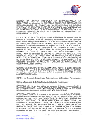 MÍNIMAS DO CENTRO INTEGRADO DE RESSOCIALIZAÇÃO DE
ITAQUITINGA, as atividades de OPERAÇÃO DO CENTRO INTEGRADO DE
RESSOCIALIZAÇÃO DE ITAQUITINGA, de MANUTENÇÃO DO CENTRO
INTEGRADO DE RESSOCIALIZAÇÃO DE ITAQUITINGA e de CONSERVAÇÃO
DO CENTRO INTEGRADO DE RESSOCIALIZAÇÃO DE ITAQUITINGA, e os
indicadores constantes do ANEXO III - QUADRO DE INDICADORES DE
DESEMPENHO, do EDITAL;

PROPOSTA TÉCNICA: foi proposta a ser apresentada na segunda fase da
licitação e, contendo todos os elementos necessários para um completo
entendimento da capacidade técnica do LICITANTE, incluindo a METODOLOGIA
DE EXECUÇÃO, baseando-se no SERVIÇO ADEQUADO a ser prestado aos
internos do CENTRO INTEGRADO DE RESSOCIALIZAÇÃO DE ITAQUITINGA,
observando as OBRAS DE CONSTRUÇÃO DO CENTRO INTEGRADO DE
RESSOCIALIZAÇÃO DE ITAQUITINGA, as CONDIÇÕES OPERACIONAIS
MÍNIMAS DO CENTRO INTEGRADO DE RESSOCIALIZAÇÃO DE
ITAQUITINGA, as atividades de OPERAÇÃO DO CENTRO INTEGRADO DE
RESSOCIALIZAÇÃO DE ITAQUITINGA, de MANUTENÇÃO DO CENTRO
INTEGRADO DE RESSOCIALIZAÇÃO DE ITAQUITINGA e de CONSERVAÇÃO
DO CENTRO INTEGRADO DE RESSOCIALIZAÇÃO DE ITAQUITINGA, e os
indicadores constantes do ANEXO III - QUADRO DE INDICADORES DE
DESEMPENHO, deste EDITAL;

QUADRO DE INDICADORES DE DESEMPENHO (QID): é o quadro constante
do ANEXO III - QUADRO DE INDICADORES DE DESEMPENHO, do EDITAL,
que define os indicadores destinados a aferir a qualidade do SERVIÇO prestado
pela CONCESSIONÁRIA;

SERES: é a Secretaria Executiva de Ressocialização do Estado de Pernambuco;

SDS: é a Secretaria de Defesa Social do Estado de Pernambuco;

SERVIÇOS: são os serviços objeto da presente licitação, compreendendo o
SERVIÇO ADEQUADO, os SERVIÇOS COMPLEMENTARES e os SERVIÇOS
DELEGADOS, e excetuando os SERVIÇOS NÃO DELEGADOS;

SERVIÇO ADEQUADO: é o serviço a ser prestado pela CONCESSIONÁRIA,
cujas características estão definidas no art. 6º, da Lei Federal nº 8.987, de 13 de
fevereiro de 1995, dentro das CONDIÇÕES OPERACIONAIS MÍNIMAS DO
CENTRO INTEGRADO DE RESSOCIALIZAÇÃO DE ITAQUITINGA, das
atividades de OPERAÇÃO DO CENTRO INTEGRADO DE RESSOCIALIZAÇÃO
DE ITAQUITINGA, de MANUTENÇÃO DO CENTRO INTEGRADO DE
RESSOCIALIZAÇÃO DE ITAQUITINGA e de CONSERVAÇÃO DO CENTRO
INTEGRADO DE RESSOCIALIZAÇÃO DE ITAQUITINGA, e dos indicadores
constantes do ANEXO III - QUADRO DE INDICADORES DE DESEMPENHO,

                                                                                               14
SEPLANSEPLANSEPLANSEPLANSEPLANSEPLANSEPLANSEPLANSEPLANSEPLANSEPLANSEPLANSEPLANSEPLANSEPLANSEPLANSEPLANSEPLANSEPLANSEPLANSEPLANSEPLANSEPLANSEPLANSEPLANSEPLANSEPLANSEPLANSEPLANSEPLANSEPLANSEPLAN



SEPLAG – UNIDADE PPP
Rua da Moeda, nº 46 - Recife Antigo – PE
CEP:50030-040 - FONE.: 81 3182-3839
 