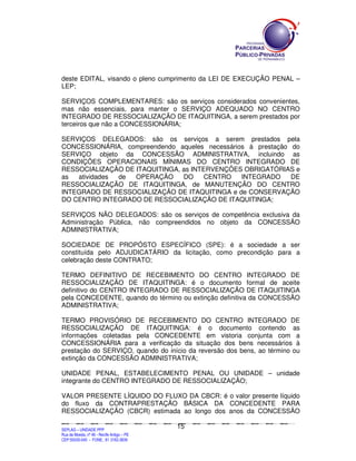 deste EDITAL, visando o pleno cumprimento da LEI DE EXECUÇÃO PENAL –
LEP;

SERVIÇOS COMPLEMENTARES: são os serviços considerados convenientes,
mas não essenciais, para manter o SERVIÇO ADEQUADO NO CENTRO
INTEGRADO DE RESSOCIALIZAÇÃO DE ITAQUITINGA, a serem prestados por
terceiros que não a CONCESSIONÁRIA;

SERVIÇOS DELEGADOS: são os serviços a serem prestados pela
CONCESSIONÁRIA, compreendendo aqueles necessários à prestação do
SERVIÇO objeto da CONCESSÃO ADMINISTRATIVA, incluindo as
CONDIÇÕES OPERACIONAIS MÍNIMAS DO CENTRO INTEGRADO DE
RESSOCIALIZAÇÃO DE ITAQUITINGA, as INTERVENÇÕES OBRIGATÓRIAS e
as  atividades de  OPERAÇÃO     DO     CENTRO   INTEGRADO     DE
RESSOCIALIZAÇÃO DE ITAQUITINGA, de MANUTENÇÃO DO CENTRO
INTEGRADO DE RESSOCIALIZAÇÃO DE ITAQUITINGA e de CONSERVAÇÃO
DO CENTRO INTEGRADO DE RESSOCIALIZAÇÃO DE ITAQUITINGA;

SERVIÇOS NÃO DELEGADOS: são os serviços de competência exclusiva da
Administração Pública, não compreendidos no objeto da CONCESSÃO
ADMINISTRATIVA;

SOCIEDADE DE PROPÓSTO ESPECÍFICO (SPE): é a sociedade a ser
constituída pelo ADJUDICATÁRIO da licitação, como precondição para a
celebração deste CONTRATO;

TERMO DEFINITIVO DE RECEBIMENTO DO CENTRO INTEGRADO DE
RESSOCIALIZAÇÃO DE ITAQUITINGA: é o documento formal de aceite
definitivo do CENTRO INTEGRADO DE RESSOCIALIZAÇÃO DE ITAQUITINGA
pela CONCEDENTE, quando do término ou extinção definitiva da CONCESSÃO
ADMINISTRATIVA;

TERMO PROVISÓRIO DE RECEBIMENTO DO CENTRO INTEGRADO DE
RESSOCIALIZAÇÃO DE ITAQUITINGA: é o documento contendo as
informações coletadas pela CONCEDENTE em vistoria conjunta com a
CONCESSIONÁRIA para a verificação da situação dos bens necessários à
prestação do SERVIÇO, quando do início da reversão dos bens, ao término ou
extinção da CONCESSÃO ADMINISTRATIVA;

UNIDADE PENAL, ESTABELECIMENTO PENAL OU UNIDADE – unidade
integrante do CENTRO INTEGRADO DE RESSOCIALIZAÇÃO;

VALOR PRESENTE LÍQUIDO DO FLUXO DA CBCR: é o valor presente líquido
do fluxo da CONTRAPRESTAÇÃO BÁSICA DA CONCEDENTE PARA
RESSOCIALIZAÇÃO (CBCR) estimada ao longo dos anos da CONCESSÃO

                                                                                               15
SEPLANSEPLANSEPLANSEPLANSEPLANSEPLANSEPLANSEPLANSEPLANSEPLANSEPLANSEPLANSEPLANSEPLANSEPLANSEPLANSEPLANSEPLANSEPLANSEPLANSEPLANSEPLANSEPLANSEPLANSEPLANSEPLANSEPLANSEPLANSEPLANSEPLANSEPLANSEPLAN



SEPLAG – UNIDADE PPP
Rua da Moeda, nº 46 - Recife Antigo – PE
CEP:50030-040 - FONE.: 81 3182-3839
 