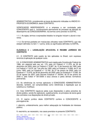 ADMINISTRATIVA, considerando as taxas de desconto indicadas no ANEXO IV -
PROPOSTA ECONÔMICA, deste CONTRATO;

VERIFICADOR INDEPENDENTE: é a empresa a ser contratada pela
CONCEDENTE para o monitoramento permanente do processo de aferição do
desempenho da CONCESSIONÁRIA, nos termos como previsto no EDITAL.

1.1.1. As siglas, termos e expressões listados no singular incluem o plural e vice-
versa.

1.1.2. Os termos grafados em maiúsculas utilizados neste CONTRATO, que não
estejam definidos no item 1.1 acima, terão os significados definidos no EDITAL.


CLÁUSULA 2 – LEGISLAÇÃO APLICÁVEL E REGIME JURÍDICO DO
CONTRATO

2.1. O CONTRATO está sujeito às leis aplicadas no Brasil, com expressa
renúncia à aplicação de qualquer outra.

2.2. A CONCESSÃO ADMINISTRATIVA será regida pela Constituição Federal de
1988, em especial pelo seu art. 175; pela Lei Federal nº 11.079, de 30 de
dezembro de 2004; pela Lei Federal n.º 8.987, de 13 de fevereiro de 1995; pela
Lei Federal n.º 9.074, de 7 de julho de 1995; pela Lei Federal n.º 8.666, de 21 de
junho 1993; pela Lei Estadual n.º 12.765, de 27 de janeiro de 2005; pela Lei
Estadual n.º 12.976, de 28 de dezembro de 2005; pela Lei Estadual nº 13.282, de
23 de agosto de 2007; pelo Decreto Estadual n.º 28.844, de 23 de janeiro de
2006 e, pelo Edital nº 001/2008 e seus anexos e pelos demais normativos
pertinentes.

2.3. As referências às normas aplicáveis à CONCESSÃO ADMINISTRATIVA
deverão, também, ser compreendidas como referências à legislação que as
substitua ou modifique.

2.4. Este CONTRATO regula-se pelas suas disposições e pelos preceitos de
direito público, sendo-lhe aplicáveis, supletivamente, os princípios da teoria geral
dos contratos e as disposições de direito privado.

2.5. O regime jurídico deste CONTRATO confere à CONCEDENTE a
prerrogativa de:

I. alterá-lo, unilateralmente, para melhor adequação às finalidades de interesse
público;

II. rescindi-lo, se necessário, nos casos previstos no presente CONTRATO;

                                                                                               16
SEPLANSEPLANSEPLANSEPLANSEPLANSEPLANSEPLANSEPLANSEPLANSEPLANSEPLANSEPLANSEPLANSEPLANSEPLANSEPLANSEPLANSEPLANSEPLANSEPLANSEPLANSEPLANSEPLANSEPLANSEPLANSEPLANSEPLANSEPLANSEPLANSEPLANSEPLANSEPLAN



SEPLAG – UNIDADE PPP
Rua da Moeda, nº 46 - Recife Antigo – PE
CEP:50030-040 - FONE.: 81 3182-3839
 