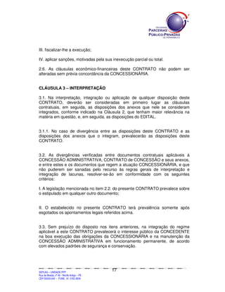 III. fiscalizar-lhe a execução;

IV. aplicar sanções, motivadas pela sua inexecução parcial ou total.

2.6. As cláusulas econômico-financeiras deste CONTRATO não podem ser
alteradas sem prévia concordância da CONCESSIONÁRIA.


CLÁUSULA 3 – INTERPRETAÇÃO

3.1. Na interpretação, integração ou aplicação de qualquer disposição deste
CONTRATO, deverão ser consideradas em primeiro lugar as cláusulas
contratuais, em seguida, as disposições dos anexos que nele se consideram
integrados, conforme indicado na Cláusula 2, que tenham maior relevância na
matéria em questão, e, em seguida, as disposições do EDITAL.


3.1.1. No caso de divergência entre as disposições deste CONTRATO e as
disposições dos anexos que o integram, prevalecerão as disposições deste
CONTRATO.


3.2. As divergências verificadas entre documentos contratuais aplicáveis à
CONCESSÃO ADMINISTRATIVA, CONTRATO de CONCESSÃO e seus anexos,
e entre estes e os documentos que regem a atuação CONCESSIONÁRIA, e que
não puderem ser sanadas pelo recurso às regras gerais de interpretação e
integração de lacunas, resolver-se-ão em conformidade com os seguintes
critérios:

I. A legislação mencionada no item 2.2. do presente CONTRATO prevalece sobre
o estipulado em qualquer outro documento;


II. O estabelecido no presente CONTRATO terá prevalência somente após
esgotados os apontamentos legais referidos acima.


3.3. Sem prejuízo do disposto nos itens anteriores, na integração do regime
aplicável a este CONTRATO prevalecerá o interesse público da CONCEDENTE
na boa execução das obrigações da CONCESSIONÁRIA e na manutenção da
CONCESSÃO ADMINISTRATIVA em funcionamento permanente, de acordo
com elevados padrões de segurança e conservação.




                                                                                               17
SEPLANSEPLANSEPLANSEPLANSEPLANSEPLANSEPLANSEPLANSEPLANSEPLANSEPLANSEPLANSEPLANSEPLANSEPLANSEPLANSEPLANSEPLANSEPLANSEPLANSEPLANSEPLANSEPLANSEPLANSEPLANSEPLANSEPLANSEPLANSEPLANSEPLANSEPLANSEPLAN



SEPLAG – UNIDADE PPP
Rua da Moeda, nº 46 - Recife Antigo – PE
CEP:50030-040 - FONE.: 81 3182-3839
 