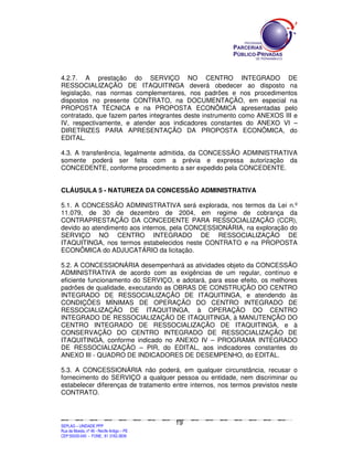 4.2.7. A prestação do SERVIÇO NO CENTRO INTEGRADO DE
RESSOCIALIZAÇÃO DE ITAQUITINGA deverá obedecer ao disposto na
legislação, nas normas complementares, nos padrões e nos procedimentos
dispostos no presente CONTRATO, na DOCUMENTAÇÃO, em especial na
PROPOSTA TÉCNICA e na PROPOSTA ECONÔMICA apresentadas pelo
contratado, que fazem partes integrantes deste instrumento como ANEXOS III e
IV, respectivamente, e atender aos indicadores constantes do ANEXO VI –
DIRETRIZES PARA APRESENTAÇÃO DA PROPOSTA ECONÔMICA, do
EDITAL.

4.3. A transferência, legalmente admitida, da CONCESSÃO ADMINISTRATIVA
somente poderá ser feita com a prévia e expressa autorização da
CONCEDENTE, conforme procedimento a ser expedido pela CONCEDENTE.


CLÁUSULA 5 - NATUREZA DA CONCESSÃO ADMINISTRATIVA

5.1. A CONCESSÃO ADMINISTRATIVA será explorada, nos termos da Lei n.º
11.079, de 30 de dezembro de 2004, em regime de cobrança da
CONTRAPRESTAÇÃO DA CONCEDENTE PARA RESSOCIALIZAÇÃO (CCR),
devido ao atendimento aos internos, pela CONCESSIONÁRIA, na exploração do
SERVIÇO NO CENTRO INTEGRADO DE RESSOCIALIZAÇÃO DE
ITAQUITINGA, nos termos estabelecidos neste CONTRATO e na PROPOSTA
ECONÔMICA do ADJUCATÁRIO da licitação.

5.2. A CONCESSIONÁRIA desempenhará as atividades objeto da CONCESSÃO
ADMINISTRATIVA de acordo com as exigências de um regular, contínuo e
eficiente funcionamento do SERVIÇO, e adotará, para esse efeito, os melhores
padrões de qualidade, executando as OBRAS DE CONSTRUÇÃO DO CENTRO
INTEGRADO DE RESSOCIALIZAÇÃO DE ITAQUITINGA, e atendendo às
CONDIÇÕES MÍNIMAS DE OPERAÇÃO DO CENTRO INTEGRADO DE
RESSOCIALIZAÇÃO DE ITAQUITINGA, à OPERAÇÃO DO CENTRO
INTEGRADO DE RESSOCIALIZAÇÃO DE ITAQUITINGA, à MANUTENÇÃO DO
CENTRO INTEGRADO DE RESSOCIALIZAÇÃO DE ITAQUITINGA, e à
CONSERVAÇÃO DO CENTRO INTEGRADO DE RESSOCIALIZAÇÃO DE
ITAQUITINGA, conforme indicado no ANEXO IV – PROGRAMA INTEGRADO
DE RESSOCIALIZAÇÃO – PIR, do EDITAL, aos indicadores constantes do
ANEXO III - QUADRO DE INDICADORES DE DESEMPENHO, do EDITAL.

5.3. A CONCESSIONÁRIA não poderá, em qualquer circunstância, recusar o
fornecimento do SERVIÇO a qualquer pessoa ou entidade, nem discriminar ou
estabelecer diferenças de tratamento entre internos, nos termos previstos neste
CONTRATO.



                                                                                               19
SEPLANSEPLANSEPLANSEPLANSEPLANSEPLANSEPLANSEPLANSEPLANSEPLANSEPLANSEPLANSEPLANSEPLANSEPLANSEPLANSEPLANSEPLANSEPLANSEPLANSEPLANSEPLANSEPLANSEPLANSEPLANSEPLANSEPLANSEPLANSEPLANSEPLANSEPLANSEPLAN



SEPLAG – UNIDADE PPP
Rua da Moeda, nº 46 - Recife Antigo – PE
CEP:50030-040 - FONE.: 81 3182-3839
 