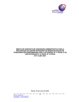MINUTA DE CONTRATO DE CONCESSÃO ADMINISTRATIVA PARA A
   EXPLORAÇÃO DO CENTRO INTEGRADO DE RESSOCIALIZAÇÃO DE
ITAQUITINGA EM CONFORMIDADE COM A LEI FEDERAL Nº 11.079/04, E AS
             LEIS ESTADUAIS Nº 12.765/05, Nº 12.976/05
                       E Nº 13.282/ 2007.




                                                                Recife, 03 de maio de 2008.

                                                                                                2
SEPLANSEPLANSEPLANSEPLANSEPLANSEPLANSEPLANSEPLANSEPLANSEPLANSEPLANSEPLANSEPLANSEPLANSEPLANSEPLANSEPLANSEPLANSEPLANSEPLANSEPLANSEPLANSEPLANSEPLANSEPLANSEPLANSEPLANSEPLANSEPLANSEPLANSEPLANSEPLAN



SEPLAG – UNIDADE PPP
Rua da Moeda, nº 46 - Recife Antigo – PE
CEP:50030-040 - FONE.: 81 3182-3839
 