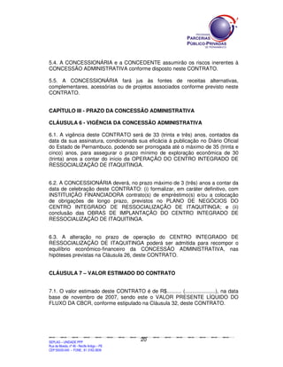 5.4. A CONCESSIONÁRIA e a CONCEDENTE assumirão os riscos inerentes à
CONCESSÃO ADMINISTRATIVA conforme disposto neste CONTRATO.

5.5. A CONCESSIONÁRIA fará jus às fontes de receitas alternativas,
complementares, acessórias ou de projetos associados conforme previsto neste
CONTRATO.


CAPÍTULO III - PRAZO DA CONCESSÃO ADMINISTRATIVA

CLÁUSULA 6 - VIGÊNCIA DA CONCESSÃO ADMINISTRATIVA

6.1. A vigência deste CONTRATO será de 33 (trinta e três) anos, contados da
data da sua assinatura, condicionada sua eficácia à publicação no Diário Oficial
do Estado de Pernambuco, podendo ser prorrogada até o máximo de 35 (trinta e
cinco) anos, para assegurar o prazo mínimo de exploração econômica de 30
(trinta) anos a contar do início da OPERAÇÃO DO CENTRO INTEGRADO DE
RESSOCIALIZAÇÃO DE ITAQUITINGA.


6.2. A CONCESSIONÁRIA deverá, no prazo máximo de 3 (três) anos a contar da
data de celebração deste CONTRATO: (i) formalizar, em caráter definitivo, com
INSTITUIÇÃO FINANCIADORA contrato(s) de empréstimo(s) e/ou a colocação
de obrigações de longo prazo, previstos no PLANO DE NEGÓCIOS DO
CENTRO INTEGRADO DE RESSOCIALIZAÇÃO DE ITAQUITINGA; e (ii)
conclusão das OBRAS DE IMPLANTAÇÃO DO CENTRO INTEGRADO DE
RESSOCIALIZAÇÃO DE ITAQUITINGA.


6.3. A alteração no prazo de operação do CENTRO INTEGRADO DE
RESSOCIALIZAÇÃO DE ITAQUITINGA poderá ser admitida para recompor o
equilíbrio econômico-financeiro da CONCESSÃO ADMINISTRATIVA, nas
hipóteses previstas na Cláusula 26, deste CONTRATO.


CLÁUSULA 7 – VALOR ESTIMADO DO CONTRATO


7.1. O valor estimado deste CONTRATO é de R$.......... (.....................), na data
base de novembro de 2007, sendo este o VALOR PRESENTE LÍQUIDO DO
FLUXO DA CBCR, conforme estipulado na Cláusula 32, deste CONTRATO.




                                                                                               20
SEPLANSEPLANSEPLANSEPLANSEPLANSEPLANSEPLANSEPLANSEPLANSEPLANSEPLANSEPLANSEPLANSEPLANSEPLANSEPLANSEPLANSEPLANSEPLANSEPLANSEPLANSEPLANSEPLANSEPLANSEPLANSEPLANSEPLANSEPLANSEPLANSEPLANSEPLANSEPLAN



SEPLAG – UNIDADE PPP
Rua da Moeda, nº 46 - Recife Antigo – PE
CEP:50030-040 - FONE.: 81 3182-3839
 