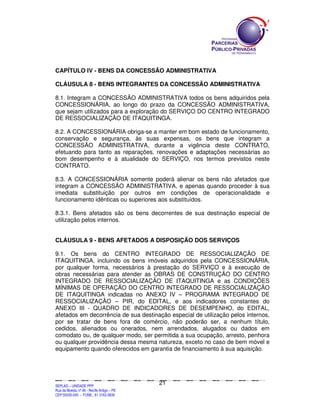 CAPÍTULO IV - BENS DA CONCESSÃO ADMINISTRATIVA

CLÁUSULA 8 - BENS INTEGRANTES DA CONCESSÃO ADMINISTRATIVA

8.1. Integram a CONCESSÃO ADMINISTRATIVA todos os bens adquiridos pela
CONCESSIONÁRIA, ao longo do prazo da CONCESSÃO ADMINISTRATIVA,
que sejam utilizados para a exploração do SERVIÇO DO CENTRO INTEGRADO
DE RESSOCIALIZAÇÃO DE ITAQUITINGA.

8.2. A CONCESSIONÁRIA obriga-se a manter em bom estado de funcionamento,
conservação e segurança, às suas expensas, os bens que integram a
CONCESSÃO ADMINISTRATIVA, durante a vigência deste CONTRATO,
efetuando para tanto as reparações, renovações e adaptações necessárias ao
bom desempenho e à atualidade do SERVIÇO, nos termos previstos neste
CONTRATO.

8.3. A CONCESSIONÁRIA somente poderá alienar os bens não afetados que
integram a CONCESSÃO ADMINISTRATIVA, e apenas quando proceder à sua
imediata substituição por outros em condições de operacionalidade e
funcionamento idênticas ou superiores aos substituídos.

8.3.1. Bens afetados são os bens decorrentes de sua destinação especial de
utilização pelos internos.


CLÁUSULA 9 - BENS AFETADOS A DISPOSIÇÃO DOS SERVIÇOS

9.1. Os bens do CENTRO INTEGRADO DE RESSOCIALIZAÇÃO DE
ITAQUITINGA, incluindo os bens imóveis adquiridos pela CONCESSIONÁRIA,
por qualquer forma, necessários à prestação do SERVIÇO e à execução de
obras necessárias para atender as OBRAS DE CONSTRUÇÃO DO CENTRO
INTEGRADO DE RESSOCIALIZAÇÃO DE ITAQUITINGA e as CONDIÇÕES
MÍNIMAS DE OPERAÇÃO DO CENTRO INTEGRADO DE RESSOCIALIZAÇÃO
DE ITAQUITINGA indicadas no ANEXO IV – PROGRAMA INTEGRADO DE
RESSOCIALIZAÇÃO – PIR, do EDITAL, e aos indicadores constantes do
ANEXO III - QUADRO DE INDICADORES DE DESEMPENHO, do EDITAL,
afetados em decorrência de sua destinação especial de utilização pelos internos,
por se tratar de bens fora de comércio, não poderão ser, a nenhum título,
cedidos, alienados ou onerados, nem arrendados, alugados ou dados em
comodato ou, de qualquer modo, ser permitida a sua ocupação, arresto, penhora
ou qualquer providência dessa mesma natureza, exceto no caso de bem móvel e
equipamento quando oferecidos em garantia de financiamento à sua aquisição.




                                                                                               21
SEPLANSEPLANSEPLANSEPLANSEPLANSEPLANSEPLANSEPLANSEPLANSEPLANSEPLANSEPLANSEPLANSEPLANSEPLANSEPLANSEPLANSEPLANSEPLANSEPLANSEPLANSEPLANSEPLANSEPLANSEPLANSEPLANSEPLANSEPLANSEPLANSEPLANSEPLANSEPLAN



SEPLAG – UNIDADE PPP
Rua da Moeda, nº 46 - Recife Antigo – PE
CEP:50030-040 - FONE.: 81 3182-3839
 