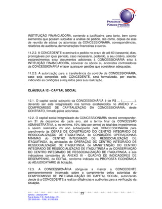 INSTITUIÇÃO FINANCIADORA, contendo a justificativa para tanto, bem como
elementos que possam subsidiar a análise do pedido, tais como, cópias de atas
de reunião de sócios ou acionistas da CONCESSIONÁRIA, correspondências,
relatórios de auditoria, demonstrações financeiras e outros.

11.2.2. A CONCEDENTE examinará o pedido no prazo de até 60 (sessenta) dias,
prorrogáveis por igual período, caso necessário, podendo, a seu critério, solicitar
esclarecimentos e/ou documentos adicionais à CONCESSIONÁRIA e/ou à
INTITUIÇÃO FINANCIADORA, convocar os sócios ou acionistas controladores
da CONCESSIONÁRIA e fazer quaisquer gestões que considerar adequadas.

11.2.3. A autorização para a transferência do controle da CONCESSIONÁRIA,
caso seja concedida pela CONCEDENTE, será formalizada, por escrito,
indicando as condições e requisitos para sua realização.


CLÁUSULA 12 - CAPITAL SOCIAL


12.1. O capital social subscrito da CONCESSIONÁRIA é de R$ ... (...............),
devendo ser este integralizado nos termos estabelecidos no ANEXO V –
COMPROMISSO DE CAPITALIZAÇÃO DA CONCESSIONÁRIA, deste
CONTRATO, firmado pelos acionistas.

12.2. O capital social integralizado da CONCESSIONÁRIA deverá corresponder,
em 31 de dezembro de cada ano, até o termo final da CONCESSÃO
ADMINISTRATIVA, a, no mínimo, 10% (dez por cento) do total dos investimentos
a serem realizados no ano subseqüente pela CONCESSIONÁRIA para
atendimento às OBRAS DE CONSTRUÇÃO DO CENTRO INTEGRADO DE
RESSOCIALIZAÇÃO DE ITAQUITINGA, às CONDIÇÕES OPERACIONAIS
MÍNIMAS do CENTRO INTEGRADO DE RESSOCIALIZAÇÃO DE
ITAQUITINGA, às atividades de OPERAÇÃO DO CENTRO INTEGRADO DE
RESSOCIALIZAÇÃO DE ITAQUITINGA, de MANUTENÇÃO DO CENTRO
INTEGRADO DE RESSOCIALIZAÇÃO DE ITAQUITINGA e de CONSERVAÇÃO
DO CENTRO INTEGRADO DE RESSOCIALIZAÇÃO DE ITAQUITINGA, e aos
indicadores constantes do ANEXO III - QUADRO DE INDICADORES DE
DESEMPENHO, do EDITAL, conforme indicado na PROPOSTA ECONÔMICA
do ADJUDICATÁRIO da licitação.

12.3. A CONCESSIONÁRIA obriga-se a manter a CONCEDENTE
permanentemente informada sobre o cumprimento pelos acionistas do
COMPROMISSO DE INTEGRALIZAÇÃO DO CAPITAL SOCIAL, autorizando
desde já a CONCEDENTE a realizar diligências e auditorias para a verificação da
situação.


                                                                                               23
SEPLANSEPLANSEPLANSEPLANSEPLANSEPLANSEPLANSEPLANSEPLANSEPLANSEPLANSEPLANSEPLANSEPLANSEPLANSEPLANSEPLANSEPLANSEPLANSEPLANSEPLANSEPLANSEPLANSEPLANSEPLANSEPLANSEPLANSEPLANSEPLANSEPLANSEPLANSEPLAN



SEPLAG – UNIDADE PPP
Rua da Moeda, nº 46 - Recife Antigo – PE
CEP:50030-040 - FONE.: 81 3182-3839
 