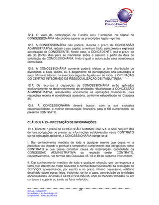 12.4. O valor da participação de Fundos e/ou Fundações no capital da
CONCESSIONÁRIA não poderá superar as prescrições legais vigentes.

12.5. A CONCESSIONÁRIA não poderá, durante o prazo da CONCESSÃO
ADMINISTRATIVA, reduzir o seu capital, a nenhum título, sem prévia e expressa
autorização da CONCEDENTE. Neste caso, a CONCEDENTE terá o prazo de
até 30 (trinta) dias para se manifestar sobre o assunto a partir da data de
solicitação da CONCESSIONÁRIA, findo o qual a autorização será considerada
como dada.

12.6. A CONCESSIONÁRIA somente poderá efetuar a livre distribuição de
dividendos a seus sócios, ou o pagamento de participações nos resultados a
seus administradores, no exercício seguinte àquele em se iniciar a OPERAÇÃO
DO CENTRO INTEGRADO DE RESSOCIALIZAÇÃO DE ITAQUITINGA.

12.7. Os recursos à disposição da CONCESSIONÁRIA serão aplicados
exclusivamente no desenvolvimento de atividades relacionadas à CONCESSÃO
ADMINISTRATIVA, ressalvadas unicamente as aplicações financeiras, cuja
respectiva receita é considerada acessória, conforme estabelecido na Cláusula
35.

12.8. A CONCESSIONÁRIA deverá buscar, com a sua exclusiva
responsabilidade, a melhor estruturação financeira para o fiel cumprimento do
presente CONTRATO.


CLÁUSULA 13 - PRESTAÇÃO DE INFORMAÇÕES

13.1. Durante o prazo da CONCESSÃO ADMINISTRATIVA, e sem prejuízo das
demais obrigações de prestar as informações estabelecidas neste CONTRATO
ou na legislação aplicável, a CONCESSIONÁRIA obriga-se a:

I. Dar conhecimento imediato de todo e qualquer evento que possa vir a
prejudicar ou impedir o pontual e tempestivo cumprimento das obrigações deste
CONTRATO e que possa constituir causa de intervenção, caducidade da
CONCESSÃO        ADMINISTRATIVA        ou     rescisão   deste    CONTRATO,
respectivamente, nos termos das Cláusulas 45, 46 e 49 do presente instrumento;

II. Dar conhecimento imediato de toda e qualquer situação que corresponda a
fatos que alterem de modo relevante o normal desenvolvimento da prestação do
SERVIÇO, apresentando, por escrito e no prazo mínimo necessário, relatório
detalhado sobre esses fatos, incluindo, se for o caso, contribuição de entidades
especializadas, externas à CONCESSIONÁRIA, com as medidas tomadas ou em
curso para superar ou sanar os fatos referidos;


                                                                                               24
SEPLANSEPLANSEPLANSEPLANSEPLANSEPLANSEPLANSEPLANSEPLANSEPLANSEPLANSEPLANSEPLANSEPLANSEPLANSEPLANSEPLANSEPLANSEPLANSEPLANSEPLANSEPLANSEPLANSEPLANSEPLANSEPLANSEPLANSEPLANSEPLANSEPLANSEPLANSEPLAN



SEPLAG – UNIDADE PPP
Rua da Moeda, nº 46 - Recife Antigo – PE
CEP:50030-040 - FONE.: 81 3182-3839
 
