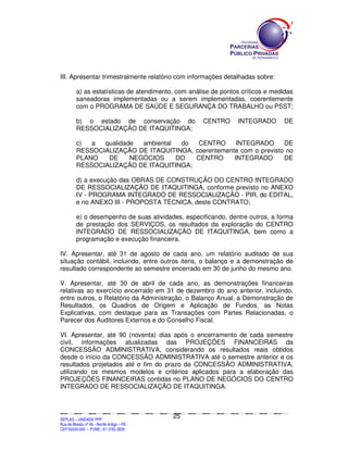 III. Apresentar trimestralmente relatório com informações detalhadas sobre:

             a) as estatísticas de atendimento, com análise de pontos críticos e medidas
             saneadoras implementadas ou a serem implementadas, coerentemente
             com o PROGRAMA DE SAÚDE E SEGURANÇA DO TRABALHO ou PSST;

             b) o estado de conservação do                                                                              CENTRO                       INTEGRADO                              DE
             RESSOCIALIZAÇÃO DE ITAQUITINGA;

             c)  a  qualidade  ambiental  do  CENTRO      INTEGRADO      DE
             RESSOCIALIZAÇÃO DE ITAQUITINGA, coerentemente com o previsto no
             PLANO   DE     NEGÓCIOS     DO  CENTRO      INTEGRADO       DE
             RESSOCIALIZAÇÃO DE ITAQUITINGA;

             d) a execução das OBRAS DE CONSTRUÇÃO DO CENTRO INTEGRADO
             DE RESSOCIALIZAÇÃO DE ITAQUITINGA, conforme previsto no ANEXO
             IV - PROGRAMA INTEGRADO DE RESSOCIALIZAÇÃO - PIR, do EDITAL,
             e no ANEXO III - PROPOSTA TÉCNICA, deste CONTRATO;

             e) o desempenho de suas atividades, especificando, dentre outros, a forma
             de prestação dos SERVIÇOS, os resultados da exploração do CENTRO
             INTEGRADO DE RESSOCIALIZAÇÃO DE ITAQUITINGA, bem como a
             programação e execução financeira.

IV. Apresentar, até 31 de agosto de cada ano, um relatório auditado de sua
situação contábil, incluindo, entre outros itens, o balanço e a demonstração de
resultado correspondente ao semestre encerrado em 30 de junho do mesmo ano.

V. Apresentar, até 30 de abril de cada ano, as demonstrações financeiras
relativas ao exercício encerrado em 31 de dezembro do ano anterior, incluindo,
entre outros, o Relatório da Administração, o Balanço Anual, a Demonstração de
Resultados, os Quadros de Origem e Aplicação de Fundos, as Notas
Explicativas, com destaque para as Transações com Partes Relacionadas, o
Parecer dos Auditores Externos e do Conselho Fiscal.

VI. Apresentar, até 90 (noventa) dias após o encerramento de cada semestre
civil, informações atualizadas das PROJEÇÕES FINANCEIRAS da
CONCESSÃO ADMINISTRATIVA, considerando os resultados reais obtidos
desde o início da CONCESSÃO ADMINISTRATIVA até o semestre anterior e os
resultados projetados até o fim do prazo da CONCESSÃO ADMINISTRATIVA,
utilizando os mesmos modelos e critérios aplicados para a elaboração das
PROJEÇÕES FINANCEIRAS contidas no PLANO DE NEGÓCIOS DO CENTRO
INTEGRADO DE RESSOCIALIZAÇÃO DE ITAQUITINGA.



                                                                                               25
SEPLANSEPLANSEPLANSEPLANSEPLANSEPLANSEPLANSEPLANSEPLANSEPLANSEPLANSEPLANSEPLANSEPLANSEPLANSEPLANSEPLANSEPLANSEPLANSEPLANSEPLANSEPLANSEPLANSEPLANSEPLANSEPLANSEPLANSEPLANSEPLANSEPLANSEPLANSEPLAN



SEPLAG – UNIDADE PPP
Rua da Moeda, nº 46 - Recife Antigo – PE
CEP:50030-040 - FONE.: 81 3182-3839
 