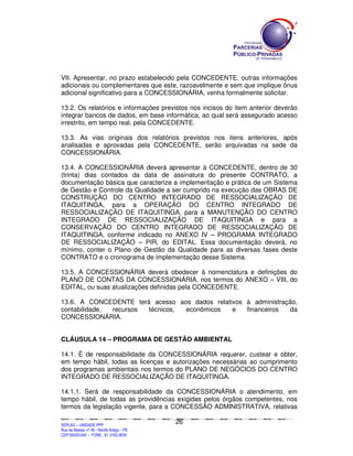 VII. Apresentar, no prazo estabelecido pela CONCEDENTE, outras informações
adicionais ou complementares que este, razoavelmente e sem que implique ônus
adicional significativo para a CONCESSIONÁRIA, venha formalmente solicitar.

13.2. Os relatórios e informações previstos nos incisos do item anterior deverão
integrar bancos de dados, em base informática, ao qual será assegurado acesso
irrestrito, em tempo real, pela CONCEDENTE.

13.3. As vias originais dos relatórios previstos nos itens anteriores, após
analisadas e aprovadas pela CONCEDENTE, serão arquivadas na sede da
CONCESSIONÁRIA.

13.4. A CONCESSIONÁRIA deverá apresentar à CONCEDENTE, dentro de 30
(trinta) dias contados da data de assinatura do presente CONTRATO, a
documentação básica que caracterize a implementação e prática de um Sistema
de Gestão e Controle da Qualidade a ser cumprido na execução das OBRAS DE
CONSTRUÇÃO DO CENTRO INTEGRADO DE RESSOCIALIZAÇÃO DE
ITAQUITINGA, para a OPERAÇÃO DO CENTRO INTEGRADO DE
RESSOCIALIZAÇÃO DE ITAQUITINGA, para a MANUTENÇÃO DO CENTRO
INTEGRADO DE RESSOCIALIZAÇÃO DE ITAQUITINGA e para a
CONSERVAÇÃO DO CENTRO INTEGRADO DE RESSOCIALIZAÇÃO DE
ITAQUITINGA, conforme indicado no ANEXO IV – PROGRAMA INTEGRADO
DE RESSOCIALIZAÇÃO – PIR, do EDITAL. Essa documentação deverá, no
mínimo, conter o Plano de Gestão da Qualidade para as diversas fases deste
CONTRATO e o cronograma de implementação desse Sistema.

13.5. A CONCESSIONÁRIA deverá obedecer à nomenclatura e definições do
PLANO DE CONTAS DA CONCESSIONÁRIA, nos termos do ANEXO – VIII, do
EDITAL, ou suas atualizações definidas pela CONCEDENTE.

13.6. A CONCEDENTE terá acesso aos dados relativos à administração,
contabilidade, recursos técnicos, econômicos   e   financeiros  da
CONCESSIONÁRIA.


CLÁUSULA 14 – PROGRAMA DE GESTÃO AMBIENTAL

14.1. É de responsabilidade da CONCESSIONÁRIA requerer, custear e obter,
em tempo hábil, todas as licenças e autorizações necessárias ao cumprimento
dos programas ambientais nos termos do PLANO DE NEGÓCIOS DO CENTRO
INTEGRADO DE RESSOCIALIZAÇÃO DE ITAQUITINGA.

14.1.1. Será de responsabilidade da CONCESSIONÁRIA o atendimento, em
tempo hábil, de todas as providências exigidas pelos órgãos competentes, nos
termos da legislação vigente, para a CONCESSÃO ADMINISTRATIVA, relativas

                                                                                               26
SEPLANSEPLANSEPLANSEPLANSEPLANSEPLANSEPLANSEPLANSEPLANSEPLANSEPLANSEPLANSEPLANSEPLANSEPLANSEPLANSEPLANSEPLANSEPLANSEPLANSEPLANSEPLANSEPLANSEPLANSEPLANSEPLANSEPLANSEPLANSEPLANSEPLANSEPLANSEPLAN



SEPLAG – UNIDADE PPP
Rua da Moeda, nº 46 - Recife Antigo – PE
CEP:50030-040 - FONE.: 81 3182-3839
 