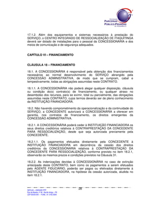 17.1.2. Além dos equipamentos e sistemas necessários à prestação do
SERVIÇO, o CENTRO INTEGRADO DE RESSOCIALIZAÇÃO DE ITAQUITINGA
deverá ser dotado de instalações para o pessoal da CONCESSIONÁRIA e dos
meios de comunicação e de segurança adequados.


CAPÍTULO VI – FINANCIAMENTO


CLÁUSULA 18 – FINANCIAMENTO

18.1. A CONCESSIONÁRIA é responsável pela obtenção dos financiamentos
necessários ao normal desenvolvimento do SERVIÇO abrangido pela
CONCESSÃO ADMINISTRATIVA, de modo que se cumpram, cabal e
tempestivamente, todas as obrigações assumidas neste CONTRATO.

18.1.1. A CONCESSIONÁRIA não poderá alegar qualquer disposição, cláusula
ou condição do(s) contrato(s) de financiamento, ou qualquer atraso no
desembolso dos recursos, para se eximir, total ou parcialmente, das obrigações
assumidas neste CONTRATO, cujos termos deverão ser de pleno conhecimento
da INSTITUIÇÃO FINANCIADORA.

18.2. Não havendo comprometimento da operacionalização e da continuidade do
SERVIÇO, a CONCEDENTE autorizará a CONCESSIONÁRIA a oferecer em
garantia, nos contratos de financiamento, os direitos emergentes da
CONCESSÃO ADMINISTRATIVA.

18.2.1. A CONCESSIONÁRIA poderá ceder à INSTITUIÇÃO FINANCIADORA os
seus direitos creditórios relativos à CONTRAPRESTAÇÃO DA CONCEDENTE
PARA RESSOCIALIZAÇÃO, desde que seja autorizada previamente pela
CONCEDENTE.

18.2.1.1. Os pagamentos efetuados diretamente pela CONCEDENTE à
INSTITUIÇÃO FINANCIADORA em decorrência da cessão dos direitos
creditórios da CONCESSIONÁRIA relativos à CONTRAPRESTAÇÃO DA
CONCEDENTE PARA RESSOCIALIZAÇÃO, conforme previsto no item 18.2.1,
observarão os mesmos prazos e condições previstos na Cláusula 31.

18.2.2. As indenizações devidas à CONCESSIONÁRIA no caso de extinção
antecipada deste CONTRATO, bem como os pagamentos a serem efetuados
pelo AGENTE FIDUCIÁRIO, poderão ser pagos ou efetivados diretamente à
INSTITUIÇÃO FINANCIADORA, na hipótese da cessão autorizada, aludida no
item 18.2.1.



                                                                                               28
SEPLANSEPLANSEPLANSEPLANSEPLANSEPLANSEPLANSEPLANSEPLANSEPLANSEPLANSEPLANSEPLANSEPLANSEPLANSEPLANSEPLANSEPLANSEPLANSEPLANSEPLANSEPLANSEPLANSEPLANSEPLANSEPLANSEPLANSEPLANSEPLANSEPLANSEPLANSEPLAN



SEPLAG – UNIDADE PPP
Rua da Moeda, nº 46 - Recife Antigo – PE
CEP:50030-040 - FONE.: 81 3182-3839
 