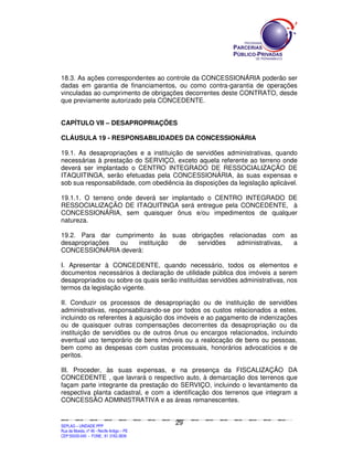 18.3. As ações correspondentes ao controle da CONCESSIONÁRIA poderão ser
dadas em garantia de financiamentos, ou como contra-garantia de operações
vinculadas ao cumprimento de obrigações decorrentes deste CONTRATO, desde
que previamente autorizado pela CONCEDENTE.


CAPÍTULO VII – DESAPROPRIAÇÕES

CLÁUSULA 19 - RESPONSABILIDADES DA CONCESSIONÁRIA

19.1. As desapropriações e a instituição de servidões administrativas, quando
necessárias à prestação do SERVIÇO, exceto aquela referente ao terreno onde
deverá ser implantado o CENTRO INTEGRADO DE RESSOCIALIZAÇÃO DE
ITAQUITINGA, serão efetuadas pela CONCESSIONÁRIA, às suas expensas e
sob sua responsabilidade, com obediência às disposições da legislação aplicável.

19.1.1. O terreno onde deverá ser implantado o CENTRO INTEGRADO DE
RESSOCIALIZAÇÃO DE ITAQUITINGA será entregue pela CONCEDENTE, à
CONCESSIONÁRIA, sem quaisquer ônus e/ou impedimentos de qualquer
natureza.

19.2. Para dar cumprimento às suas obrigações relacionadas com as
desapropriações ou    instituição de servidões   administrativas, a
CONCESSIONÁRIA deverá:

I. Apresentar à CONCEDENTE, quando necessário, todos os elementos e
documentos necessários à declaração de utilidade pública dos imóveis a serem
desapropriados ou sobre os quais serão instituídas servidões administrativas, nos
termos da legislação vigente.

II. Conduzir os processos de desapropriação ou de instituição de servidões
administrativas, responsabilizando-se por todos os custos relacionados a estes,
incluindo os referentes à aquisição dos imóveis e ao pagamento de indenizações
ou de quaisquer outras compensações decorrentes da desapropriação ou da
instituição de servidões ou de outros ônus ou encargos relacionados, incluindo
eventual uso temporário de bens imóveis ou a realocação de bens ou pessoas,
bem como as despesas com custas processuais, honorários advocatícios e de
peritos.

III. Proceder, às suas expensas, e na presença da FISCALIZAÇÃO DA
CONCEDENTE , que lavrará o respectivo auto, à demarcação dos terrenos que
façam parte integrante da prestação do SERVIÇO, incluindo o levantamento da
respectiva planta cadastral, e com a identificação dos terrenos que integram a
CONCESSÃO ADMINISTRATIVA e as áreas remanescentes.


                                                                                               29
SEPLANSEPLANSEPLANSEPLANSEPLANSEPLANSEPLANSEPLANSEPLANSEPLANSEPLANSEPLANSEPLANSEPLANSEPLANSEPLANSEPLANSEPLANSEPLANSEPLANSEPLANSEPLANSEPLANSEPLANSEPLANSEPLANSEPLANSEPLANSEPLANSEPLANSEPLANSEPLAN



SEPLAG – UNIDADE PPP
Rua da Moeda, nº 46 - Recife Antigo – PE
CEP:50030-040 - FONE.: 81 3182-3839
 