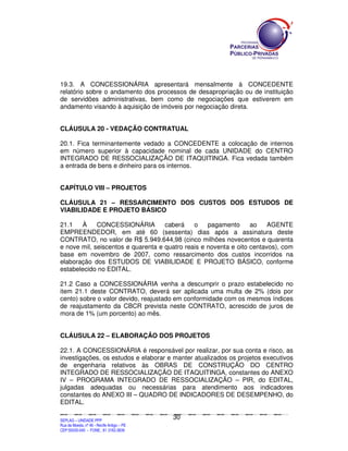 19.3. A CONCESSIONÁRIA apresentará mensalmente à CONCEDENTE
relatório sobre o andamento dos processos de desapropriação ou de instituição
de servidões administrativas, bem como de negociações que estiverem em
andamento visando à aquisição de imóveis por negociação direta.


CLÁUSULA 20 - VEDAÇÃO CONTRATUAL

20.1. Fica terminantemente vedado a CONCEDENTE a colocação de internos
em número superior à capacidade nominal de cada UNIDADE do CENTRO
INTEGRADO DE RESSOCIALIZAÇÃO DE ITAQUITINGA. Fica vedada também
a entrada de bens e dinheiro para os internos.


CAPÍTULO VIII – PROJETOS

CLÁUSULA 21 – RESSARCIMENTO DOS CUSTOS DOS ESTUDOS DE
VIABILIDADE E PROJETO BÁSICO

21.1   À     CONCESSIONÁRIA         caberá    o    pagamento      ao    AGENTE
EMPREENDEDOR, em até 60 (sessenta) dias após a assinatura deste
CONTRATO, no valor de R$ 5.949.644,98 (cinco milhões novecentos e quarenta
e nove mil, seiscentos e quarenta e quatro reais e noventa e oito centavos), com
base em novembro de 2007, como ressarcimento dos custos incorridos na
elaboração dos ESTUDOS DE VIABILIDADE E PROJETO BÁSICO, conforme
estabelecido no EDITAL.

21.2 Caso a CONCESSIONÁRIA venha a descumprir o prazo estabelecido no
item 21.1 deste CONTRATO, deverá ser aplicada uma multa de 2% (dois por
cento) sobre o valor devido, reajustado em conformidade com os mesmos índices
de reajustamento da CBCR prevista neste CONTRATO, acrescido de juros de
mora de 1% (um porcento) ao mês.


CLÁUSULA 22 – ELABORAÇÃO DOS PROJETOS

22.1. A CONCESSIONÁRIA é responsável por realizar, por sua conta e risco, as
investigações, os estudos e elaborar e manter atualizados os projetos executivos
de engenharia relativos às OBRAS DE CONSTRUÇÃO DO CENTRO
INTEGRADO DE RESSOCIALIZAÇÃO DE ITAQUITINGA, constantes do ANEXO
IV – PROGRAMA INTEGRADO DE RESSOCIALIZAÇÃO – PIR, do EDITAL,
julgadas adequadas ou necessárias para atendimento aos indicadores
constantes do ANEXO III – QUADRO DE INDICADORES DE DESEMPENHO, do
EDITAL.

                                                                                               30
SEPLANSEPLANSEPLANSEPLANSEPLANSEPLANSEPLANSEPLANSEPLANSEPLANSEPLANSEPLANSEPLANSEPLANSEPLANSEPLANSEPLANSEPLANSEPLANSEPLANSEPLANSEPLANSEPLANSEPLANSEPLANSEPLANSEPLANSEPLANSEPLANSEPLANSEPLANSEPLAN



SEPLAG – UNIDADE PPP
Rua da Moeda, nº 46 - Recife Antigo – PE
CEP:50030-040 - FONE.: 81 3182-3839
 
