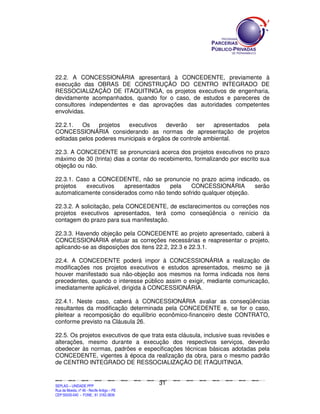 22.2. A CONCESSIONÁRIA apresentará à CONCEDENTE, previamente à
execução das OBRAS DE CONSTRUÇÃO DO CENTRO INTEGRADO DE
RESSOCIALIZAÇÃO DE ITAQUITINGA, os projetos executivos de engenharia,
devidamente acompanhados, quando for o caso, de estudos e pareceres de
consultores independentes e das aprovações das autoridades competentes
envolvidas.

22.2.1.   Os    projetos  executivos     deverão    ser   apresentados pela
CONCESSIONÁRIA considerando as normas de apresentação de projetos
editadas pelos poderes municipais e órgãos de controle ambiental.

22.3. A CONCEDENTE se pronunciará acerca dos projetos executivos no prazo
máximo de 30 (trinta) dias a contar do recebimento, formalizando por escrito sua
objeção ou não.

22.3.1. Caso a CONCEDENTE, não se pronuncie no prazo acima indicado, os
projetos   executivos   apresentados    pela   CONCESSIONÁRIA         serão
automaticamente considerados como não tendo sofrido qualquer objeção.

22.3.2. A solicitação, pela CONCEDENTE, de esclarecimentos ou correções nos
projetos executivos apresentados, terá como conseqüência o reinício da
contagem do prazo para sua manifestação.

22.3.3. Havendo objeção pela CONCEDENTE ao projeto apresentado, caberá à
CONCESSIONÁRIA efetuar as correções necessárias e reapresentar o projeto,
aplicando-se as disposições dos itens 22.2, 22.3 e 22.3.1.

22.4. A CONCEDENTE poderá impor à CONCESSIONÁRIA a realização de
modificações nos projetos executivos e estudos apresentados, mesmo se já
houver manifestado sua não-objeção aos mesmos na forma indicada nos itens
precedentes, quando o interesse público assim o exigir, mediante comunicação,
imediatamente aplicável, dirigida à CONCESSIONÁRIA.

22.4.1. Neste caso, caberá à CONCESSIONÁRIA avaliar as conseqüências
resultantes da modificação determinada pela CONCEDENTE e, se for o caso,
pleitear a recomposição do equilíbrio econômico-financeiro deste CONTRATO,
conforme previsto na Cláusula 26.

22.5. Os projetos executivos de que trata esta cláusula, inclusive suas revisões e
alterações, mesmo durante a execução dos respectivos serviços, deverão
obedecer às normas, padrões e especificações técnicas básicas adotadas pela
CONCEDENTE, vigentes à época da realização da obra, para o mesmo padrão
de CENTRO INTEGRADO DE RESSOCIALIZAÇÃO DE ITAQUITINGA.


                                                                                               31
SEPLANSEPLANSEPLANSEPLANSEPLANSEPLANSEPLANSEPLANSEPLANSEPLANSEPLANSEPLANSEPLANSEPLANSEPLANSEPLANSEPLANSEPLANSEPLANSEPLANSEPLANSEPLANSEPLANSEPLANSEPLANSEPLANSEPLANSEPLANSEPLANSEPLANSEPLANSEPLAN



SEPLAG – UNIDADE PPP
Rua da Moeda, nº 46 - Recife Antigo – PE
CEP:50030-040 - FONE.: 81 3182-3839
 