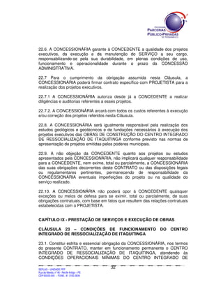 22.6. A CONCESSIONÁRIA garante à CONCEDENTE a qualidade dos projetos
executivos, da execução e da manutenção do SERVIÇO a seu cargo,
responsabilizando-se pela sua durabilidade, em plenas condições de uso,
funcionamento e operacionalidade durante o prazo da CONCESSÃO
ADMINISTRATIVA.

22.7 Para o cumprimento da obrigação assumida nesta Cláusula, a
CONCESSIONÁRIA poderá firmar contrato específico com PROJETISTA para a
realização dos projetos executivos.

22.7.1 A CONCESSIONÁRIA autoriza desde já a CONCEDENTE a realizar
diligências e auditorias referentes a esses projetos.

22.7.2. A CONCESSIONÁRIA arcará com todos os custos referentes à execução
e/ou correção dos projetos referidos nesta Cláusula.

22.8. A CONCESSIONÁRIA será igualmente responsável pela realização dos
estudos geológicos e geotécnicos e de fundações necessários à execução dos
projetos executivos das OBRAS DE CONSTRUÇÃO DO CENTRO INTEGRADO
DE RESSOCIALIZAÇÃO DE ITAQUITINGA conforme previsto nas normas de
apresentação de projetos emitidas pelos poderes municipais.

22.9. A não objeção da CONCEDENTE quanto aos projetos ou estudos
apresentados pela CONCESSIONÁRIA, não implicará qualquer responsabilidade
para a CONCEDENTE, nem exime, total ou parcialmente, a CONCESSIONÁRIA
das suas obrigações decorrentes deste CONTRATO ou das disposições legais
ou regulamentares pertinentes, permanecendo de responsabilidade da
CONCESSIONÁRIA eventuais imperfeições do projeto ou na qualidade do
serviço realizado.

22.10. A CONCESSIONÁRIA não poderá opor à CONCEDENTE quaisquer
exceções ou meios de defesa para se eximir, total ou parcialmente, de suas
obrigações contratuais, com base em fatos que resultem das relações contratuais
estabelecidas com o PROJETISTA.


CAPÍTULO IX - PRESTAÇÃO DE SERVIÇOS E EXECUÇÃO DE OBRAS

CLÁUSULA 23 – CONDIÇÕES DE FUNCIONAMENTO                                                                                                                       DO            CENTRO
INTEGRADO DE RESSOCIALIZAÇÃO DE ITAQUITINGA

23.1. Constitui estrita e essencial obrigação da CONCESSIONÁRIA, nos termos
do presente CONTRATO, manter em funcionamento permanente o CENTRO
INTEGRADO DE RESSOCIALIZAÇÃO DE ITAQUITINGA, atendendo às
CONDIÇÕES OPERACIONAIS MÍNIMAS DO CENTRO INTEGRADO DE

                                                                                               32
SEPLANSEPLANSEPLANSEPLANSEPLANSEPLANSEPLANSEPLANSEPLANSEPLANSEPLANSEPLANSEPLANSEPLANSEPLANSEPLANSEPLANSEPLANSEPLANSEPLANSEPLANSEPLANSEPLANSEPLANSEPLANSEPLANSEPLANSEPLANSEPLANSEPLANSEPLANSEPLAN



SEPLAG – UNIDADE PPP
Rua da Moeda, nº 46 - Recife Antigo – PE
CEP:50030-040 - FONE.: 81 3182-3839
 