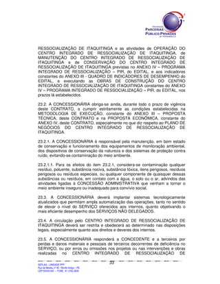RESSOCIALIZAÇÃO DE ITAQUITINGA e as atividades de OPERAÇÃO DO
CENTRO INTEGRADO DE RESSOCIALIZAÇÃO DE ITAQUITINGA, de
MANUTENÇÃO DO CENTRO INTEGRADO DE RESSOCIALIZAÇÃO DE
ITAQUITINGA e de CONSERVAÇÃO DO CENTRO INTEGRADO DE
RESSOCIALIZAÇÃO DE ITAQUITINGA previstas no ANEXO IV – PROGRAMA
INTEGRADO DE RESSOCIALIZAÇÃO – PIR, do EDITAL, e aos indicadores
constantes do ANEXO III - QUADRO DE INDICADORES DE DESEMPENHO do
EDITAL, e executando as OBRAS DE CONSTRUÇÃO DO CENTRO
INTEGRADO DE RESSOCIALIZAÇÃO DE ITAQUITINGA constantes do ANEXO
IV – PROGRAMA INTEGRADO DE RESSOCIALIZAÇÃO – PIR, do EDITAL, nos
prazos lá estabelecidos.

23.2. A CONCESSIONÁRIA obriga-se ainda, durante todo o prazo de vigência
deste CONTRATO, a cumprir estritamente as condições estabelecidas na
METODOLOGIA DE EXECUÇÃO, constante do ANEXO III – PROPOSTA
TÉCNICA, deste CONTRATO e na PROPOSTA ECONÔMICA, constante do
ANEXO IV, deste CONTRATO, especialmente no que diz respeito ao PLANO DE
NEGÓCIOS DO CENTRO INTEGRADO DE RESSOCIALIZAÇÃO DE
ITAQUITINGA.

23.2.1. A CONCESSIONÁRIA é responsável pela manutenção, em bom estado
de conservação e funcionamento dos equipamentos de monitoração ambiental,
dos dispositivos de conservação da natureza e dos sistemas de proteção contra
ruído, evitando-se contaminação do meio ambiente.

23.2.1.1. Para os efeitos do item 23.2.1, considera-se contaminação qualquer
resíduo, poluente, substância nociva, substância tóxica, itens perigosos, resíduos
perigosos ou resíduos especiais, ou qualquer componente de quaisquer dessas
substâncias ou resíduos, em contato com a água, o solo ou o ar, advindos das
atividades ligadas à CONCESSÃO ADMINISTRATIVA que venham a tornar o
meio ambiente inseguro ou inadequado para convívio social.

23.3. A CONCESSIONÁRIA deverá implantar sistemas tecnologicamente
atualizados que permitam ampla automatização das operações, tanto no sentido
de elevar o nível do SERVIÇO oferecidos aos internos, quanto objetivando o
mais eficiente desempenho dos SERVIÇOS NÃO DELEGADOS.

23.4. A circulação pelo CENTRO INTEGRADO DE RESSOCIALIZAÇÃO DE
ITAQUITINGA deverá ser restrita e obedecerá ao determinado nas disposições
legais, especialmente quanto aos direitos e deveres dos internos.

23.5. A CONCESSIONÁRIA responderá a CONCEDENTE e a terceiros por
perdas e danos materiais e pessoais de terceiros decorrentes de deficiência no
SERVIÇO, ou por erros ou omissões nos projetos ou nas intervenções e obras
realizadas no CENTRO INTEGRADO DE RESSOCIALIZAÇÃO DE

                                                                                               33
SEPLANSEPLANSEPLANSEPLANSEPLANSEPLANSEPLANSEPLANSEPLANSEPLANSEPLANSEPLANSEPLANSEPLANSEPLANSEPLANSEPLANSEPLANSEPLANSEPLANSEPLANSEPLANSEPLANSEPLANSEPLANSEPLANSEPLANSEPLANSEPLANSEPLANSEPLANSEPLAN



SEPLAG – UNIDADE PPP
Rua da Moeda, nº 46 - Recife Antigo – PE
CEP:50030-040 - FONE.: 81 3182-3839
 