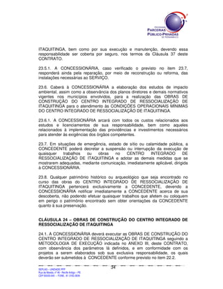 ITAQUITINGA, bem como por sua execução e manutenção, devendo essa
responsabilidade ser coberta por seguro, nos termos da Cláusula 37 deste
CONTRATO.

23.5.1. A CONCESSIONÁRIA, caso verificado o previsto no item 23.7,
responderá ainda pela reparação, por meio de reconstrução ou reforma, das
instalações necessárias ao SERVIÇO.

23.6. Caberá à CONCESSIONÁRIA a elaboração dos estudos de impacto
ambiental, assim como a observância dos planos diretores e demais normativos
vigentes nos municípios envolvidos, para a realização das OBRAS DE
CONSTRUÇÃO DO CENTRO INTEGRADO DE RESSOCIALIZAÇÃO DE
ITAQUITINGA para o atendimento às CONDIÇÕES OPERACIONAIS MÍNIMAS
DO CENTRO INTEGRADO DE RESSOCIALIZAÇÃO DE ITAQUITINGA.

23.6.1. A CONCESSIONÁRIA arcará com todos os custos relacionados aos
estudos e licenciamentos de sua responsabilidade, bem como aqueles
relacionados à implementação das providências e investimentos necessários
para atender às exigências dos órgãos competentes.

23.7. Em situações de emergência, estado de sítio ou calamidade pública, a
CONCEDENTE poderá decretar a suspensão ou interrupção da execução de
quaisquer   trabalhos  ou    obras   no    CENTRO      INTEGRADO         DE
RESSOCIALIZAÇÃO DE ITAQUITINGA e adotar as demais medidas que se
mostrarem adequadas, mediante comunicação, imediatamente aplicável, dirigida
à CONCESSIONÁRIA.

23.8. Qualquer patrimônio histórico ou arqueológico que seja encontrado no
curso das obras do CENTRO INTEGRADO DE RESSOCIALIZAÇÃO DE
ITAQUITINGA pertencerá exclusivamente a CONCEDENTE, devendo a
CONCESSIONÁRIA notificar imediatamente a CONCEDENTE acerca de sua
descoberta, não podendo efetuar quaisquer trabalhos que afetem ou coloquem
em perigo o patrimônio encontrado sem obter orientações da CONCEDENTE
quanto à sua preservação.


CLÁUSULA 24 – OBRAS DE CONSTRUÇÃO DO CENTRO INTEGRADO DE
RESSOCIALIZAÇÃO DE ITAQUITINGA

24.1. A CONCESSIONÁRIA deverá executar as OBRAS DE CONSTRUÇÃO DO
CENTRO INTEGRADO DE RESSOCIALIZAÇÃO DE ITAQUITINGA seguindo a
METODOLOGIA DE EXECUÇÃO indicada no ANEXO III, deste CONTRATO,
com observância dos parâmetros lá definidos, e em conformidade com os
projetos a serem elaborados sob sua exclusiva responsabilidade, os quais
deverão ser submetidos à CONCEDENTE conforme previsto no item 22.2.

                                                                                               34
SEPLANSEPLANSEPLANSEPLANSEPLANSEPLANSEPLANSEPLANSEPLANSEPLANSEPLANSEPLANSEPLANSEPLANSEPLANSEPLANSEPLANSEPLANSEPLANSEPLANSEPLANSEPLANSEPLANSEPLANSEPLANSEPLANSEPLANSEPLANSEPLANSEPLANSEPLANSEPLAN



SEPLAG – UNIDADE PPP
Rua da Moeda, nº 46 - Recife Antigo – PE
CEP:50030-040 - FONE.: 81 3182-3839
 