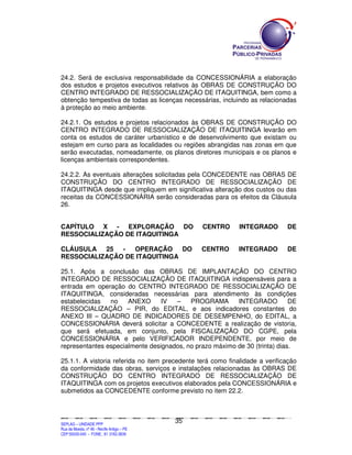 24.2. Será de exclusiva responsabilidade da CONCESSIONÁRIA a elaboração
dos estudos e projetos executivos relativos às OBRAS DE CONSTRUÇÃO DO
CENTRO INTEGRADO DE RESSOCIALIZAÇÃO DE ITAQUITINGA, bem como a
obtenção tempestiva de todas as licenças necessárias, incluindo as relacionadas
à proteção ao meio ambiente.

24.2.1. Os estudos e projetos relacionados às OBRAS DE CONSTRUÇÃO DO
CENTRO INTEGRADO DE RESSOCIALIZAÇÃO DE ITAQUITINGA levarão em
conta os estudos de caráter urbanístico e de desenvolvimento que existam ou
estejam em curso para as localidades ou regiões abrangidas nas zonas em que
serão executadas, nomeadamente, os planos diretores municipais e os planos e
licenças ambientais correspondentes.

24.2.2. As eventuais alterações solicitadas pela CONCEDENTE nas OBRAS DE
CONSTRUÇÃO DO CENTRO INTEGRADO DE RESSOCIALIZAÇÃO DE
ITAQUITINGA desde que impliquem em significativa alteração dos custos ou das
receitas da CONCESSIONÁRIA serão consideradas para os efeitos da Cláusula
26.


CAPÍTULO X - EXPLORAÇÃO DO                                                                                           CENTRO                         INTEGRADO                               DE
RESSOCIALIZAÇÃO DE ITAQUITINGA

CLÁUSULA 25 -     OPERAÇÃO     DO                                                                                    CENTRO                         INTEGRADO                               DE
RESSOCIALIZAÇÃO DE ITAQUITINGA

25.1. Após a conclusão das OBRAS DE IMPLANTAÇÃO DO CENTRO
INTEGRADO DE RESSOCIALIZAÇÃO DE ITAQUITINGA indispensáveis para a
entrada em operação do CENTRO INTEGRADO DE RESSOCIALIZAÇÃO DE
ITAQUITINGA, consideradas necessárias para atendimento às condições
estabelecidas   no    ANEXO      IV  –    PROGRAMA       INTEGRADO          DE
RESSOCIALIZAÇÃO – PIR, do EDITAL, e aos indicadores constantes do
ANEXO III – QUADRO DE INDICADORES DE DESEMPENHO, do EDITAL, a
CONCESSIONÁRIA deverá solicitar a CONCEDENTE a realização de vistoria,
que será efetuada, em conjunto, pela FISCALIZAÇÃO DO CGPE, pela
CONCESSIONÁRIA e pelo VERIFICADOR INDEPENDENTE, por meio de
representantes especialmente designados, no prazo máximo de 30 (trinta) dias.

25.1.1. A vistoria referida no item precedente terá como finalidade a verificação
da conformidade das obras, serviços e instalações relacionadas às OBRAS DE
CONSTRUÇÃO DO CENTRO INTEGRADO DE RESSOCIALIZAÇÃO DE
ITAQUITINGA com os projetos executivos elaborados pela CONCESSIONÁRIA e
submetidos aa CONCEDENTE conforme previsto no item 22.2.



                                                                                               35
SEPLANSEPLANSEPLANSEPLANSEPLANSEPLANSEPLANSEPLANSEPLANSEPLANSEPLANSEPLANSEPLANSEPLANSEPLANSEPLANSEPLANSEPLANSEPLANSEPLANSEPLANSEPLANSEPLANSEPLANSEPLANSEPLANSEPLANSEPLANSEPLANSEPLANSEPLANSEPLAN



SEPLAG – UNIDADE PPP
Rua da Moeda, nº 46 - Recife Antigo – PE
CEP:50030-040 - FONE.: 81 3182-3839
 