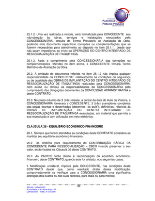 25.1.2. Uma vez realizada a vistoria, será formalizada pela CONCEDENTE sua
não-objeção   às     obras,   serviços     e   instalações   executados pela
CONCESSIONÁRIA, através de Termo Provisório de Aceitação da Obra,
podendo este documento especificar correções ou complementações que se
fizerem necessárias para atendimento ao disposto no item 25.1.1., desde que
não sejam impeditivos ao início da OPERAÇÃO DO CENTRO INTEGRADO DE
RESSOCIALIZAÇÃO DE ITAQUITINGA.

25.1.3. Após o cumprimento pela CONCESSIONÁRIA das correções ou
complementações referidas no item acima, a CONCEDENTE firmará Termo
Definitivo de Aceitação da Obra.

25.2. A emissão do documento referido no item 25.1.2 não implica qualquer
responsabilidade da CONCEDENTE relativamente às condições de segurança
ou de qualidade das OBRAS DE IMPLANTAÇÃO DO CENTRO INTEGRADO DE
RESSOCIALIZAÇÃO DE ITAQUITINGA realizadas pela CONCESSIONÁRIA,
nem exime ou diminui as responsabilidades da CONCESSIONÁRIA pelo
cumprimento das obrigações decorrentes da CONCESSÃO ADMINISTRATIVA e
deste CONTRATO.

25.3. No prazo máximo de 3 (três) meses, a contar da data do Auto de Vistoria, a
CONCESSIONÁRIA fornecerá a CONCEDENTE, 3 (três) exemplares completos
das peças escritas e desenhadas (desenhos “as built”), definitivas, relativas às
OBRAS       DE    IMPLANTAÇÃO        DO       CENTRO       INTEGRADO         DE
RESSOCIALIZAÇÃO DE ITAQUITINGA executadas, em material que permita a
sua reprodução e com utilização em meio eletrônico.


CLÁUSULA 26 - EQUILÍBRIO ECONÔMICO-FINANCEIRO

26.1. Sempre que forem atendidas as condições deste CONTRATO considera-se
mantido seu equilíbrio econômico-financeiro.

26.2. Os critérios para reajustamento da CONTRIBUIÇÃO BÁSICA DA
CONCEDENTE PARA RESSOCIALIZAÇÃO – CBCR visando preservar o seu
valor, estão fixados na Cláusula 32 deste CONTRATO.

26.3. As PARTES terão direito à recomposição do equilíbrio econômico-
financeiro deste CONTRATO, quando este for afetado, nos seguintes casos:

I. Modificação unilateral, imposta pela CONCEDENTE, nas condições deste
CONTRATO desde que, como resultado direto dessa modificação,
comprovadamente se verifique para a CONCESSIONÁRIA uma significativa
alteração dos custos ou das suas receitas, para mais ou para menos;


                                                                                               36
SEPLANSEPLANSEPLANSEPLANSEPLANSEPLANSEPLANSEPLANSEPLANSEPLANSEPLANSEPLANSEPLANSEPLANSEPLANSEPLANSEPLANSEPLANSEPLANSEPLANSEPLANSEPLANSEPLANSEPLANSEPLANSEPLANSEPLANSEPLANSEPLANSEPLANSEPLANSEPLAN



SEPLAG – UNIDADE PPP
Rua da Moeda, nº 46 - Recife Antigo – PE
CEP:50030-040 - FONE.: 81 3182-3839
 