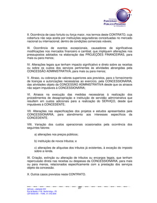 II. Ocorrência de caso fortuito ou força maior, nos termos deste CONTRATO, cuja
cobertura não seja aceita por instituições seguradoras conceituadas no mercado
nacional ou internacional, dentro de condições comerciais viáveis;

III. Ocorrência de eventos excepcionais, causadores de significativas
modificações nos mercados financeiro e cambial, que impliquem alterações nos
pressupostos adotados na elaboração das PROJEÇÕES FINANCEIRAS, para
mais ou para menos;

IV. Alterações legais que tenham impacto significativo e direto sobre as receitas
ou sobre os custos dos serviços pertinentes às atividades abrangidas pela
CONCESSÃO ADMINISTRATIVA, para mais ou para menos;

V. Atraso, ou cobrança de valores superiores aos previstos, para o fornecimento
de licenças e autorizações necessárias ao exercício, pela CONCESSIONÁRIA,
das atividades objeto da CONCESSÃO ADMINISTRATIVA desde que os atrasos
não sejam imputáveis à CONCESSIONÁRIA;

VI. Atrasos na execução das medidas necessárias à realização dos
procedimentos de desapropriação e instituição de servidão administrativa que
resultem em custos adicionais para a realização do SERVIÇO, desde que
imputáveis à CONCEDENTE;

VII. Alterações nas especificações dos projetos e estudos apresentados pela
CONCESSIONÁRIA, para atendimento aos interesses específicos da
CONCEDENTE.

VIII. Variação dos custos operacionais ocasionados pela ocorrência dos
seguintes fatores:

             a) alterações nos preços públicos;

             b) instituição de novos tributos; e

             c) alterações de alíquotas dos tributos já existentes, à exceção do imposto
             sobre a renda.

IX. Criação, extinção ou alteração de tributos ou encargos legais, que tenham
repercussão direta nas receitas ou despesas da CONCESSIONÁRIA, para mais
ou para menos, relacionados especificamente com a prestação dos serviços
objeto da concessão.

X. Outros casos previstos neste CONTRATO.



                                                                                               37
SEPLANSEPLANSEPLANSEPLANSEPLANSEPLANSEPLANSEPLANSEPLANSEPLANSEPLANSEPLANSEPLANSEPLANSEPLANSEPLANSEPLANSEPLANSEPLANSEPLANSEPLANSEPLANSEPLANSEPLANSEPLANSEPLANSEPLANSEPLANSEPLANSEPLANSEPLANSEPLAN



SEPLAG – UNIDADE PPP
Rua da Moeda, nº 46 - Recife Antigo – PE
CEP:50030-040 - FONE.: 81 3182-3839
 