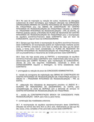 26.4. No caso de majoração ou redução de custos, resultantes de alterações
substanciais de ordem tecnológica, que impliquem alteração nas CONDIÇÕES
OPERACIONAIS MÍNIMAS DO CENTRO INTEGRADO DE RESSOCIALIZAÇÃO
DE ITAQUITINGA e/ou nas OBRAS DE CONSTRUÇÃO DO CENTRO
INTEGRADO DE RESSOCIALIZAÇÃO DE ITAQUITINGA indicadas no ANEXO
IV– PROGRAMA INTEGRADO DE RESSOCIALIZAÇÃO – PIR, do EDITAL, as
PARTES poderão solicitar a REVISÃO DO PLANO DE NEGÓCIOS DO CENTRO
INTEGRADO DE RESSOCIALIZAÇÃO DE ITAQUITINGA para a recomposição
do equilíbrio econômico-financeiro deste CONTRATO, seja em favor da
CONCEDENTE, seja em favor da CONCESSIONÁRIA.

26.5. Sempre que haja direito à recomposição do equilíbrio econômico-financeiro
deste CONTRATO, tal recomposição poderá ser implementada mediante acordo
entre as PARTES, tomando-se como base os efeitos dos fatos que lhe deram
causa, a forma como foram considerados no PLANO DE NEGÓCIOS DO
CENTRO INTEGRADO DE RESSOCIALIZAÇÃO DE ITAQUITINGA, de acordo
com os procedimentos e mecanismos de revisão previstos neste CONTRATO.

26.6. Caso não haja acordo entre as PARTES, a recomposição do equilíbrio
econômico-financeiro deste CONTRATO será implementada pela forma que for
determinada pelo COMITÊ TÉCNICO, após manifestação da CONCEDENTE,
através de uma das seguintes modalidades, ressalvado o direito da
CONCESSIONÁRIA requerer a Arbitragem, na forma estabelecida neste
CONTRATO:

I - prorrogação ou redução do prazo da CONCESSÃO ADMINISTRATIVA;

II - revisão do cronograma de implantação das OBRAS DE CONSTRUÇÃO DO
CENTRO INTEGRADO DE RESSOCIALIZAÇÃO DE ITAQUITINGA previstas no
ANEXO IV – PROGRAMA INTEGRADO DE RESSOCIALIZAÇÃO – PIR, do
EDITAL;

III - adequação dos indicadores de desempenho previstos no ANEXO III –
QUADRO DE INDICADORES DE DESEMPENHO, do EDITAL para
compatibilização da oferta do SERVIÇO com a demanda de serviços no
CENTRO INTEGRADO DE RESSOCIALIZAÇÃO DE ITAQUITINGA;

IV - revisão da CONTRAPRESTAÇÃO BÁSICA DA CONCEDENTE PARA
RESSOCIALIZAÇÃO - CBCR, para mais ou para menos;

V - combinação das modalidades anteriores.

26.7. A recomposição do equilíbrio econômico-financeiro deste CONTRATO,
efetuada nos termos dos itens 26.5 ou 26.6, será, relativamente ao fato que lhe
deu causa, única, completa e final, para todo o prazo deste CONTRATO.

                                                                                               38
SEPLANSEPLANSEPLANSEPLANSEPLANSEPLANSEPLANSEPLANSEPLANSEPLANSEPLANSEPLANSEPLANSEPLANSEPLANSEPLANSEPLANSEPLANSEPLANSEPLANSEPLANSEPLANSEPLANSEPLANSEPLANSEPLANSEPLANSEPLANSEPLANSEPLANSEPLANSEPLAN



SEPLAG – UNIDADE PPP
Rua da Moeda, nº 46 - Recife Antigo – PE
CEP:50030-040 - FONE.: 81 3182-3839
 
