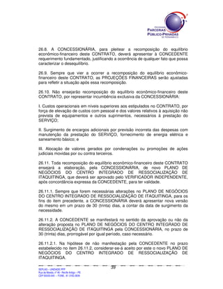 26.8. A CONCESSIONÁRIA, para pleitear a recomposição do equilíbrio
econômico-financeiro deste CONTRATO, deverá apresentar à CONCEDENTE
requerimento fundamentado, justificando a ocorrência de qualquer fato que possa
caracterizar o desequilíbrio.

26.9. Sempre que vier a ocorrer a recomposição do equilíbrio econômico-
financeiro deste CONTRATO, as PROJEÇÕES FINANCEIRAS serão ajustadas
para refletir a situação após essa recomposição.

26.10. Não ensejarão recomposição do equilíbrio econômico-financeiro deste
CONTRATO, por representar incumbência exclusiva da CONCESSIONÁRIA:

I. Custos operacionais em níveis superiores aos estipulados no CONTRATO, por
força de elevação de custos com pessoal e dos valores relativos à aquisição não
prevista de equipamentos e outros suprimentos, necessários à prestação do
SERVIÇO;

II. Surgimento de encargos adicionais por previsão incorreta das despesas com
manutenção da prestação do SERVIÇO, fornecimento de energia elétrica e
saneamento básico; e

III. Alocação de valores gerados por condenações ou promoções de ações
judiciais movidas por ou contra terceiros.

26.11. Toda recomposição do equilíbrio econômico-financeiro deste CONTRATO
ensejará a elaboração, pela CONCESSIONÁRIA, de novo PLANO DE
NEGÓCIOS DO CENTRO INTEGRADO DE RESSOCIALIZAÇÃO DE
ITAQUITINGA, que deverá ser aprovado pelo VERIFICADOR INDEPENDENTE,
após concordância expressa da CONCEDENTE, para ter validade.

26.11.1. Sempre que forem necessárias alterações no PLANO DE NEGÓCIOS
DO CENTRO INTEGRADO DE RESSOCIALIZAÇÃO DE ITAQUITINGA, para os
fins do item precedente, a CONCESSIONÁRIA deverá apresentar nova versão
do mesmo em um prazo de 30 (trinta) dias, a contar da data de surgimento da
necessidade.

26.11.2. A CONCEDENTE se manifestará no sentido da aprovação ou não da
alteração proposta no PLANO DE NEGÓCIOS DO CENTRO INTEGRADO DE
RESSOCIALIZAÇÃO DE ITAQUITINGA pela CONCESSIONÁRIA, no prazo de
30 (trinta) dias, prorrogável por igual período, caso necessário.

26.11.2.1. Na hipótese de não manifestação pela CONCEDENTE no prazo
estabelecido no item 26.11.2, considerar-se-á aceito por este o novo PLANO DE
NEGÓCIOS DO CENTRO INTEGRADO DE RESSOCIALIZAÇÃO DE
ITAQUITINGA.

                                                                                               39
SEPLANSEPLANSEPLANSEPLANSEPLANSEPLANSEPLANSEPLANSEPLANSEPLANSEPLANSEPLANSEPLANSEPLANSEPLANSEPLANSEPLANSEPLANSEPLANSEPLANSEPLANSEPLANSEPLANSEPLANSEPLANSEPLANSEPLANSEPLANSEPLANSEPLANSEPLANSEPLAN



SEPLAG – UNIDADE PPP
Rua da Moeda, nº 46 - Recife Antigo – PE
CEP:50030-040 - FONE.: 81 3182-3839
 
