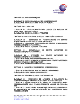 CAPÍTULO VII – DESAPROPRIAÇÕES

CLÁUSULA 19 - RESPONSABILIDADE DA CONCESSIONÁRIA
CLÁUSULA 20 - DECLARAÇÃO DE UTILIDADE PÚBLICA

CAPÍTULO VIII – PROJETOS

CLÁUSULA 21 – RESSARCIMENTO DOS CUSTOS DOS ESTUDOS DE
VIABILIDADE E PROJETO BÁSICO
CLÁUSULA 22 - ELABORAÇÃO DOS PROJETOS

CAPÍTULO IX - PRESTAÇÃO DE SERVIÇOS E EXECUÇÃO DE OBRAS

CLÁUSULA 23 – CONDIÇÕES DE FUNCIONAMENTO DO CENTRO
INTEGRADO DE RESSOCIALIZAÇÃO DE ITAQUITINGA
CLÁUSULA 24 – OBRAS DE CONSTRUÇÃO DO CENTRO INTEGRADO DE
RESSOCIALIZAÇÃO DE ITAQUITINGA
CLÁUSULA 25 - INSTALAÇÕES DE TERCEIROS

CAPÍTULO X - EXPLORAÇÃO DO                                                                                           CENTRO                         INTEGRADO                               DE
RESSOCIALIZAÇÃO DE ITAQUITINGA

CLÁUSULA 25 -       OPERAÇÃO    DO   CENTRO   INTEGRADO  DE
RESSOCIALIZAÇÃO DE ITAQUITINGA
CLÁUSULA 26 - EQUILÍBRIO ECONÔMICO-FINANCEIRO
CLÁUSULA 27 - RISCO DEMANDA DE SERVIÇOS NO CENTRO INTEGRADO
DE RESSOCIALIZAÇÃO DE ITAQUITINGA
CLÁUSULA 28 - COMPARTILHAMENTO DE GANHOS

CAPÍTULO XI - QUADRO DE INDICADORES DE DESEMPENHO

CLÁUSULA 29 - QUADRO DE INDICADORES DE DESEMPENHO
CLÁUSULA 30 - VERIFICADOR INDEPENDENTE

CAPÍTULO XII - REMUNERAÇÃO DA CONCESSIONÁRIA

CLÁUSULA 31 - MECANISMO DE AFERIÇÃO E PAGAMENTO DA
CONTRAPRESTAÇÃO DA CONCEDENTE PARA RESSOCIALIZAÇÃO
CLÁUSULA 32 - CONTRAPRESTAÇÃO BÁSICA DA CONCEDENTE PARA
RESSOCIALIZAÇÃO (CBC) E VALOR PRESENTE LÍQUIDO DO FLUXO DA
CBC
CLÁUSULA 33 - PENALIDADES POR INADIMPLEMENTO DA CONCEDENTE
NO PAGAMENTO DA CONTRAPRESTAÇÃO DA CONCEDENTE PARA
RESSOCIALIZAÇÃO


                                                                                                4
SEPLANSEPLANSEPLANSEPLANSEPLANSEPLANSEPLANSEPLANSEPLANSEPLANSEPLANSEPLANSEPLANSEPLANSEPLANSEPLANSEPLANSEPLANSEPLANSEPLANSEPLANSEPLANSEPLANSEPLANSEPLANSEPLANSEPLANSEPLANSEPLANSEPLANSEPLANSEPLAN



SEPLAG – UNIDADE PPP
Rua da Moeda, nº 46 - Recife Antigo – PE
CEP:50030-040 - FONE.: 81 3182-3839
 
