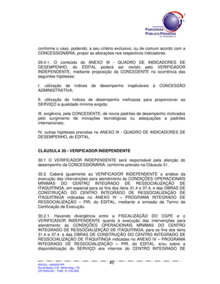 conforme o caso, podendo, a seu critério exclusivo, ou de comum acordo com a
CONCESSIONÁRIA, propor as alterações nos respectivos indicadores.

29.4.1. O conteúdo do ANEXO III - QUADRO DE INDICADORES DE
DESEMPENHO, do EDITAL poderá ser revisto pelo VERIFICADOR
INDEPENDENTE, mediante proposição da CONCEDENTE na ocorrência das
seguintes hipóteses:

I. utilização de índices                                               de         desempenho                           inaplicáveis                     à        CONCESSÃO
ADMINISTRATIVA;

II. utilização de índices de desempenho ineficazes para proporcionar ao
SERVIÇO a qualidade mínima exigida;

III. exigência, pela CONCEDENTE, de novos padrões de desempenho motivados
pelo surgimento de inovações tecnológicas ou adequações a padrões
internacionais;

IV. outras hipóteses previstas no ANEXO III - QUADRO DE INDICADORES DE
DESEMPENHO, do EDITAL.


CLÁUSULA 30 - VERIFICADOR INDEPENDENTE

30.1 O VERIFICADOR INDEPENDENTE será responsável pela aferição do
desempenho da CONCESSIONÁRIA, conforme previsto na Cláusula 31.

30.2. Caberá igualmente ao VERIFICADOR INDEPENDENTE a análise da
execução das intervenções para atendimento às CONDIÇÕES OPERACIONAIS
MÍNIMAS DO CENTRO INTEGRADO DE RESSOCIALIZAÇÃO DE
ITAQUITINGA, em especial para os fins dos itens 31.4 e 37.4, e das OBRAS DE
CONSTRUÇÃO DO CENTRO INTEGRADO DE RESSOCIALIZAÇÃO DE
ITAQUITINGA indicadas no ANEXO IV – PROGRAMA INTEGRADO DE
RESSOCIALIZAÇÃO – PIR, do EDITAL, mediante a emissão de Termo de
Certificação de Execução.

30.2.1. Havendo divergência entre a FISCALIZAÇÃO DO CGPE e o
VERIFICADOR INDEPENDENTE quanto à execução das intervenções para
atendimento às CONDIÇÕES OPERACIONAIS MÍNIMAS DO CENTRO
INTEGRADO DE RESSOCIALIZAÇÃO DE ITAQUITINGA, para os fins dos itens
31.4 e 37.4, e das OBRAS DE CONSTRUÇÃO DO CENTRO INTEGRADO DE
RESSOCIALIZAÇÃO DE ITAQUITINGA indicadas no ANEXO IV – PROGRAMA
INTEGRADO DE RESSOCIALIZAÇÃO – PIR, do EDITAL, e/ou sobre a
disponibilização do SERVIÇO aos internos do CENTRO INTEGRADO DE


                                                                                               42
SEPLANSEPLANSEPLANSEPLANSEPLANSEPLANSEPLANSEPLANSEPLANSEPLANSEPLANSEPLANSEPLANSEPLANSEPLANSEPLANSEPLANSEPLANSEPLANSEPLANSEPLANSEPLANSEPLANSEPLANSEPLANSEPLANSEPLANSEPLANSEPLANSEPLANSEPLANSEPLAN



SEPLAG – UNIDADE PPP
Rua da Moeda, nº 46 - Recife Antigo – PE
CEP:50030-040 - FONE.: 81 3182-3839
 