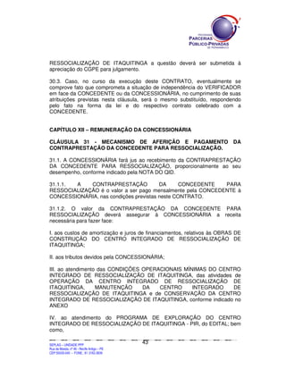 RESSOCIALIZAÇÃO DE ITAQUITINGA a questão deverá ser submetida à
apreciação do CGPE para julgamento.

30.3. Caso, no curso da execução deste CONTRATO, eventualmente se
comprove fato que comprometa a situação de independência do VERIFICADOR
em face da CONCEDENTE ou da CONCESSIONÁRIA, no cumprimento de suas
atribuições previstas nesta cláusula, será o mesmo substituído, respondendo
pelo fato na forma da lei e do respectivo contrato celebrado com a
CONCEDENTE.


CAPÍTULO XII – REMUNERAÇÃO DA CONCESSIONÁRIA

CLÁUSULA 31 - MECANISMO DE AFERIÇÃO E PAGAMENTO DA
CONTRAPRESTAÇÃO DA CONCEDENTE PARA RESSOCIALIZAÇÃO.

31.1. A CONCESSIONÁRIA fará jus ao recebimento da CONTRAPRESTAÇÃO
DA CONCEDENTE PARA RESSOCIALIZAÇÃO, proporcionalmente ao seu
desempenho, conforme indicado pela NOTA DO QID.

31.1.1. A    CONTRAPRESTAÇÃO            DA     CONCEDENTE    PARA
RESSOCIALIZAÇÃO é o valor a ser pago mensalmente pela CONCEDENTE à
CONCESSIONÁRIA, nas condições previstas neste CONTRATO.

31.1.2. O valor da CONTRAPRESTAÇÃO DA CONCEDENTE PARA
RESSOCIALIZAÇÃO deverá assegurar à CONCESSIONÁRIA a receita
necessária para fazer face:

I. aos custos de amortização e juros de financiamentos, relativos às OBRAS DE
CONSTRUÇÃO DO CENTRO INTEGRADO DE RESSOCIALIZAÇÃO DE
ITAQUITINGA;

II. aos tributos devidos pela CONCESSIONÁRIA;

III. ao atendimento das CONDIÇÕES OPERACIONAIS MÍNIMAS DO CENTRO
INTEGRADO DE RESSOCIALIZAÇÃO DE ITAQUITINGA, das atividades de
OPERAÇÃO DA CENTRO INTEGRADO DE RESSOCIALIZAÇÃO DE
ITAQUITINGA,       MANUTENÇÃO     DA   CENTRO     INTEGRADO   DE
RESSOCIALIZAÇÃO DE ITAQUITINGA e de CONSERVAÇÃO DA CENTRO
INTEGRADO DE RESSOCIALIZAÇÃO DE ITAQUITINGA, conforme indicado no
ANEXO

IV. ao atendimento do PROGRAMA DE EXPLORAÇÃO DO CENTRO
INTEGRADO DE RESSOCIALIZAÇÃO DE ITAQUITINGA - PIR, do EDITAL; bem
como,

                                                                                               43
SEPLANSEPLANSEPLANSEPLANSEPLANSEPLANSEPLANSEPLANSEPLANSEPLANSEPLANSEPLANSEPLANSEPLANSEPLANSEPLANSEPLANSEPLANSEPLANSEPLANSEPLANSEPLANSEPLANSEPLANSEPLANSEPLANSEPLANSEPLANSEPLANSEPLANSEPLANSEPLAN



SEPLAG – UNIDADE PPP
Rua da Moeda, nº 46 - Recife Antigo – PE
CEP:50030-040 - FONE.: 81 3182-3839
 