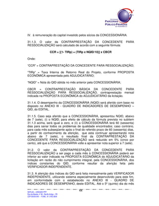 IV. à remuneração do capital investido pelos sócios da CONCESSIONÁRIA.

31.1.3. O valor da CONTRAPRESTAÇÃO DA CONCEDENTE                                                                                                                                     PARA
RESSOCIALIZAÇÃO será calculado de acordo com a seguinte fórmula:

                                         CCR = [(1- TIRp) + (TIRp x NQID/10)] x CBCR

Onde:

“CCR” = CONTRAPRESTAÇÃO DA CONCEDENTE PARA RESSOCIALIZAÇÃO;

“TIRp” = Taxa Interna de Retorno Real do Projeto, conforme PROPOSTA
ECONÔMICA apresentada pelo ADJUDICATÁRIO;

“NQID” = Nota do QID obtida no mês anterior pela CONCESSIONÁRIA;

CBCR = CONTRAPRESTAÇÃO BÁSICA DA CONCEDENTE PARA
RESSOCIALIZAÇÃO PARA RESSOCIALIZAÇÃO, contraprestação mensal
indicada na PROPOSTA ECONÔMICA do ADJUDICATÁRIO da licitação.

31.1.4. O desempenho da CONCESSIONÁRIA (NQID) será aferido com base no
disposto no ANEXO III - QUADRO DE INDICADORES DE DESEMPENHO –
QID, do EDITAL.

31.1.5. Caso seja aferido que a CONCESSIONÁRIA, apresentou NQID, abaixo
de 7 (sete), (i) o NQID, para efeito de cálculo da fórmula prevista no subitem
31.1.3 acima, será igual a zero, e (ii) a CONCESSIONÁRIA terá 60 (sessenta)
dias para sanar todos os problemas de qualidade encontrados; caso contrário,
para cada mês subseqüente após o final do referido prazo de 60 (sessenta) dias,
a partir do conhecimento da aferição, que esta continuar apresentando nota
abaixo de 7 (sete), o resultado final da CONTRAPRESTAÇÃO DA
CONCEDENTE PARA RESSOCIALIZAÇÃO será reduzido em 5% (cinco por
cento), até que a CONCESSIONÁRIA volte a apresentar nota superior a 7 (sete).

31.2. O valor da CONTRAPRESTAÇÃO DA CONCEDENTE PARA
RESSOCIALIZAÇÃO a ser pago a cada mês à CONCESSIONÁRIA poderá ser
inferior ao valor indicado na PROPOSTA ECONÔMICA do ADJUDICATÁRIO da
licitação em razão do não cumprimento integral, pela CONCESSIONÁRIA, dos
índices constantes do QID, conforme resultar da aferição feita pelo
VERIFICADOR INDEPENDENTE.

31.3. A aferição dos índices do QID será feita mensalmente pelo VERIFICADOR
INDEPENDENTE, utilizando sistema especialmente desenvolvido para este fim,
em conformidade com o estabelecido no ANEXO III - QUADRO DE
INDICADORES DE DESEMPENHO, deste EDITAL. Até o 5º (quinto) dia do mês

                                                                                               44
SEPLANSEPLANSEPLANSEPLANSEPLANSEPLANSEPLANSEPLANSEPLANSEPLANSEPLANSEPLANSEPLANSEPLANSEPLANSEPLANSEPLANSEPLANSEPLANSEPLANSEPLANSEPLANSEPLANSEPLANSEPLANSEPLANSEPLANSEPLANSEPLANSEPLANSEPLANSEPLAN



SEPLAG – UNIDADE PPP
Rua da Moeda, nº 46 - Recife Antigo – PE
CEP:50030-040 - FONE.: 81 3182-3839
 