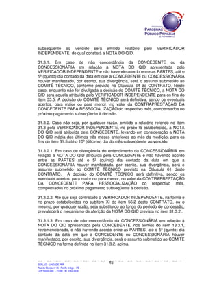 subseqüente ao vencido será emitido relatório                                                                                                 pelo             VERIFICADOR
INDEPENDENTE, do qual constará a NOTA DO QID.

31.3.1. Em caso de não concordância da CONCEDENTE ou da
CONCESSIONÁRIA em relação à NOTA DO QID apresentada pelo
VERIFICADOR INDEPENDENTE e não havendo acordo entre as PARTES, até o
5º (quinto) dia contado da data em que a CONCEDENTE ou CONCESSIONÁRIA
houver manifestado, por escrito, sua divergência, será o assunto submetido ao
COMITÊ TÉCNICO, conforme previsto na Cláusula 64 do CONTRATO. Neste
caso, enquanto não for divulgada a decisão do COMITÊ TÉCNICO, a NOTA DO
QID será aquela atribuída pelo VERIFICADOR INDEPENDENTE para os fins do
item 33.5. A decisão do COMITÊ TÉCNICO será definitiva, sendo os eventuais
acertos, para maior ou para menor, no valor da CONTRAPRESTAÇÃO DA
CONCEDENTE PARA RESSOCIALIZAÇÃO do respectivo mês, compensados no
próximo pagamento subseqüente à decisão.

31.3.2. Caso não seja, por qualquer razão, emitido o relatório referido no item
31.3 pelo VERIFICADOR INDEPENDENTE, no prazo lá estabelecido, a NOTA
DO QID será atribuída pela CONCEDENTE, levando em consideração a NOTA
DO QID média dos últimos três meses anteriores ao mês da medição, para os
fins do item 31.5 até o 10º (décimo) dia do mês subseqüente ao vencido.

31.3.2.1. Em caso de divergência do entendimento da CONCESSIONÁRIA em
relação à NOTA DO QID atribuída pela CONCEDENTE e não havendo acordo
entre as PARTES até o 5º (quinto) dia contado da data em que a
CONCESSIONÁRIA houver manifestado, por escrito, sua divergência, será o
assunto submetido ao COMITÊ TÉCNICO previsto na Cláusula 61 deste
CONTRATO. A decisão do COMITÊ TÉCNICO será definitiva, sendo os
eventuais acertos, para maior ou para menor, no valor da CONTRAPRESTAÇÃO
DA CONCEDENTE PARA RESSOCIALIZAÇÃO do respectivo mês,
compensados no próximo pagamento subseqüente à decisão.

31.3.2.2. Até que seja contratado o VERIFICADOR INDEPENDENTE, na forma e
no prazo estabelecidos no subitem XI do item 56.2 deste CONTRATO, ou o
mesmo, por qualquer razão, seja substituído ao longo do período de concessão,
prevalecerá o mecanismo de aferição da NOTA DO QID prevista no item 31.3.2,.

31.3.1.3. Em caso de não concordância da CONCESSIONÁRIA em relação à
NOTA DO QID apresentada pela CONCEDENTE, nos termos do item 13.3.1,
retromencionado, e não havendo acordo entre as PARTES, até o 5º (quinto) dia
contado da data em que a CONCEDENTE ou CONCESSIONÁRIA houver
manifestado, por escrito, sua divergência, será o assunto submetido ao COMITÊ
TÉCNICO na forma definida no item 31.3.2. acima.



                                                                                               45
SEPLANSEPLANSEPLANSEPLANSEPLANSEPLANSEPLANSEPLANSEPLANSEPLANSEPLANSEPLANSEPLANSEPLANSEPLANSEPLANSEPLANSEPLANSEPLANSEPLANSEPLANSEPLANSEPLANSEPLANSEPLANSEPLANSEPLANSEPLANSEPLANSEPLANSEPLANSEPLAN



SEPLAG – UNIDADE PPP
Rua da Moeda, nº 46 - Recife Antigo – PE
CEP:50030-040 - FONE.: 81 3182-3839
 