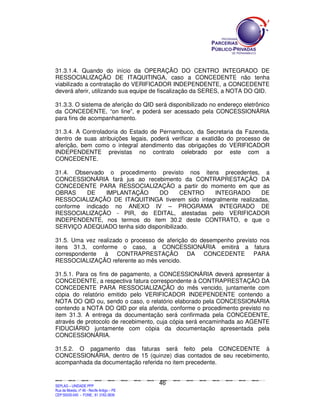31.3.1.4. Quando do início da OPERAÇÃO DO CENTRO INTEGRADO DE
RESSOCIALIZAÇÃO DE ITAQUITINGA, caso a CONCEDENTE não tenha
viabilizado a contratação do VERIFICADOR INDEPENDENTE, a CONCEDENTE
deverá aferir, utilizando sua equipe de fiscalização da SERES, a NOTA DO QID.

31.3.3. O sistema de aferição do QID será disponibilizado no endereço eletrônico
da CONCEDENTE, “on line”, e poderá ser acessado pela CONCESSIONÁRIA
para fins de acompanhamento.

31.3.4. A Controladoria do Estado de Pernambuco, da Secretaria da Fazenda,
dentro de suas atribuições legais, poderá verificar a exatidão do processo de
aferição, bem como o integral atendimento das obrigações do VERIFICADOR
INDEPENDENTE previstas no contrato celebrado por este com a
CONCEDENTE.

31.4. Observado o procedimento previsto nos itens precedentes, a
CONCESSIONÁRIA fará jus ao recebimento da CONTRAPRESTAÇÃO DA
CONCEDENTE PARA RESSOCIALIZAÇÃO a partir do momento em que as
OBRAS    DE     IMPLANTAÇÃO     DO       CENTRO  INTEGRADO        DE
RESSOCIALIZAÇÃO DE ITAQUITINGA tiverem sido integralmente realizadas,
conforme indicado no ANEXO IV – PROGRAMA INTEGRADO DE
RESSOCIALIZAÇÃO - PIR, do EDITAL, atestadas pelo VERIFICADOR
INDEPENDENTE, nos termos do item 30.2 deste CONTRATO, e que o
SERVIÇO ADEQUADO tenha sido disponibilizado.

31.5. Uma vez realizado o processo de aferição do desempenho previsto nos
itens 31.3, conforme o caso, a CONCESSIONÁRIA emitirá a fatura
correspondente à CONTRAPRESTAÇÃO DA CONCEDENTE PARA
RESSOCIALIZAÇÃO referente ao mês vencido.

31.5.1. Para os fins de pagamento, a CONCESSIONÁRIA deverá apresentar à
CONCEDENTE, a respectiva fatura correspondente à CONTRAPRESTAÇÃO DA
CONCEDENTE PARA RESSOCIALIZAÇÃO do mês vencido, juntamente com
cópia do relatório emitido pelo VERIFICADOR INDEPENDENTE contendo a
NOTA DO QID ou, sendo o caso, o relatório elaborado pela CONCESSIONÁRIA
contendo a NOTA DO QID por ela aferida, conforme o procedimento previsto no
item 31.3. A entrega da documentação será confirmada pela CONCEDENTE,
através de protocolo de recebimento, cuja cópia será encaminhada ao AGENTE
FIDUCIÁRIO juntamente com cópia da documentação apresentada pela
CONCESSIONÁRIA.

31.5.2. O pagamento das faturas será feito pela CONCEDENTE à
CONCESSIONÁRIA, dentro de 15 (quinze) dias contados de seu recebimento,
acompanhada da documentação referida no item precedente.


                                                                                               46
SEPLANSEPLANSEPLANSEPLANSEPLANSEPLANSEPLANSEPLANSEPLANSEPLANSEPLANSEPLANSEPLANSEPLANSEPLANSEPLANSEPLANSEPLANSEPLANSEPLANSEPLANSEPLANSEPLANSEPLANSEPLANSEPLANSEPLANSEPLANSEPLANSEPLANSEPLANSEPLAN



SEPLAG – UNIDADE PPP
Rua da Moeda, nº 46 - Recife Antigo – PE
CEP:50030-040 - FONE.: 81 3182-3839
 