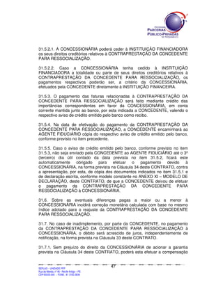 31.5.2.1. A CONCESSIONÁRIA poderá ceder à INSTITUIÇÃO FINANCIADORA
os seus direitos creditórios relativos à CONTRAPRESTAÇÃO DA CONCEDENTE
PARA RESSOCIALIZAÇÃO.

31.5.2.2. Caso a CONCESSIONÁRIA tenha cedido à INSTITUIÇÃO
FINANCIADORA a totalidade ou parte de seus direitos creditórios relativos à
CONTRAPRESTAÇÃO DA CONCEDENTE PARA RESSOCIALIZAÇÃO, os
pagamentos respectivos poderão ser, a critério da CONCESSIONÁRIA,
efetuados pela CONCEDENTE diretamente à INSTITUIÇÃO FINANCEIRA.

31.5.3. O pagamento das faturas relacionadas à CONTRAPRESTAÇÃO DA
CONCEDENTE PARA RESSOCIALIZAÇÃO será feito mediante crédito das
importâncias correspondentes em favor da CONCESSIONÁRIA, em conta
corrente mantida junto ao banco, por esta indicada a CONCEDENTE, valendo o
respectivo aviso de crédito emitido pelo banco como recibo.

31.5.4. Na data de efetivação do pagamento da CONTRAPRESTAÇÃO DA
CONCEDENTE PARA RESSOCIALIZAÇÃO, a CONCEDENTE encaminhará ao
AGENTE FIDUCIÁRIO cópia do respectivo aviso de crédito emitido pelo banco,
conforme previsto no item precedente.

31.5.5. Caso o aviso de crédito emitido pelo banco, conforme previsto no item
31.5.3, não seja enviado pela CONCEDENTE ao AGENTE FIDUCIÁRIO até o 3º
(terceiro) dia útil contado da data prevista no item 31.5.2, ficará este
automaticamente     obrigado    para   efetuar  o    pagamento    devido    à
CONCESSIONÁRIA, na forma prevista na Cláusula 34 deste CONTRATO, contra
a apresentação, por esta, de cópia dos documentos indicados no item 31.5.1 e
de declaração escrita, conforme modelo constante no ANEXO XI – MODELO DE
DECLARAÇÃO, deste CONTRATO, de que a CONCEDENTE deixou de efetuar
o pagamento da CONTRAPRESTAÇÃO DA CONCEDENTE PARA
RESSOCIALIZAÇÃO à CONCESSIONÁRIA.

31.6. Sobre as eventuais diferenças pagas a maior ou a menor à
CONCESSIONÁRIA incidirá correção monetária calculada com base no mesmo
índice adotado para o reajuste da CONTRAPRESTAÇÃO DA CONCEDENTE
PARA RESSOCIALIZAÇÃO.

31.7. No caso de inadimplemento, por parte da CONCEDENTE, no pagamento
da CONTRAPRESTAÇÃO DA CONCEDENTE PARA RESSOCIALIZAÇÃO à
CONCESSIONÁRIA, o débito será acrescido de juros, independentemente de
notificação, na forma prevista na Cláusula 33 deste CONTRATO.

31.7.1. Sem prejuízo do direito da CONCESSIONÁRIA de acionar a garantia
prevista na Cláusula 34 deste CONTRATO, poderá esta efetuar a compensação


                                                                                               47
SEPLANSEPLANSEPLANSEPLANSEPLANSEPLANSEPLANSEPLANSEPLANSEPLANSEPLANSEPLANSEPLANSEPLANSEPLANSEPLANSEPLANSEPLANSEPLANSEPLANSEPLANSEPLANSEPLANSEPLANSEPLANSEPLANSEPLANSEPLANSEPLANSEPLANSEPLANSEPLAN



SEPLAG – UNIDADE PPP
Rua da Moeda, nº 46 - Recife Antigo – PE
CEP:50030-040 - FONE.: 81 3182-3839
 