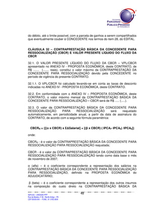 do débito, até o limite possível, com a parcela de ganhos a serem compartilhados
que eventualmente couber à CONCEDENTE nos termos do item 28, do EDITAL.


CLÁUSULA 32 – CONTRAPRESTAÇÃO BÁSICA DA CONCEDENTE PARA
RESSOCIALIZAÇÃO (CBCR) E VALOR PRESENTE LÍQUIDO DO FLUXO DA
CBCR

32.1. O VALOR PRESENTE LÍQUIDO DO FLUXO DA CBCR – VPL/CBCR
apresentado no ANEXO IV - PROPOSTA ECONÔMICA, deste CONTRATO, de
R$ ....... (....... reais), constitui o valor máximo da CONTRAPRESTAÇÃO DA
CONCEDENTE PARA RESSOCIALIZAÇÃO devido pela CONCEDENTE no
período de vigência do presente CONTRATO.

32.1.1. O VPL/CBCR foi calculado levando-se em conta as taxas de desconto
indicadas no ANEXO IV - PROPOSTA ECONÔMICA, deste CONTRATO.

32.2. Em conformidade com o ANEXO IV – PROPOSTA ECONÔMICA, deste
CONTRATO, o valor máximo mensal da CONTRAPRESTAÇÃO BÁSICA DA
CONCEDENTE PARA RESSOCIALIZAÇÃO – CBCR será de R$ ..... (.....).

32.3. O valor da CONTRAPRESTAÇÃO BÁSICA DA CONCEDENTE PARA
RESSOCIALIZAÇÃO       PARA       RESSOCIALIZAÇÃO         será   reajustado
automaticamente, em periodicidade anual, a partir da data de assinatura do
CONTRATO, de acordo com a seguinte fórmula paramétrica:


    CBCRR = {[(α x CBCR) x Σ∆Salarial] + [(β x CBCR) ( IPCAi- IPCA0) /IPCA0]}

onde:

CBCRR - é o valor da CONTRAPRESTAÇÃO BÁSICA DA CONCEDENTE PARA
RESSOCIALIZAÇÃO PARA RESSOCIALIZAÇÃO reajustada;

CBCR - é o valor da CONTRAPRESTAÇÃO BÁSICA DA CONCEDENTE PARA
RESSOCIALIZAÇÃO PARA RESSOCIALIZAÇÃO tendo como data base o mês
de novembro de 2007;

α (alfa) – é o coeficiente correspondente a representação dos salários na
CONTRAPRESTAÇÃO BÁSICA DA CONCEDENTE PARA RESSOCIALIZAÇÃO
PARA RESSOCIALIZAÇÃO, definido na PROPOSTA ECONÔMICA do
ADJUDICATÁRIO;

 β (beta) – é o coeficiente correspondente a representação dos outros insumos
na composição do custo direto na CONTRAPRESTAÇÃO BÁSICA DA

                                                                                               48
SEPLANSEPLANSEPLANSEPLANSEPLANSEPLANSEPLANSEPLANSEPLANSEPLANSEPLANSEPLANSEPLANSEPLANSEPLANSEPLANSEPLANSEPLANSEPLANSEPLANSEPLANSEPLANSEPLANSEPLANSEPLANSEPLANSEPLANSEPLANSEPLANSEPLANSEPLANSEPLAN



SEPLAG – UNIDADE PPP
Rua da Moeda, nº 46 - Recife Antigo – PE
CEP:50030-040 - FONE.: 81 3182-3839
 