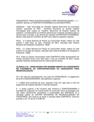 CONCEDENTE PARA RESSOCIALIZAÇÃO PARA RESSOCIALIZAÇÃO = (1 –
α)CBCR, definido na PROPOSTA ECONÔMICA do ADJUDICATÁRIO;

Σ∆Salarial – Valor acumulado da Variação Salarial decorrente de convenção
coletiva, arquivada na DRT,         Sentença Normativa ou Acordo Coletivo
homologado pela Justiça do Trabalho, decorrente de Dissídio Coletivo da
categoria correspondente ao sindicato patronal que a licitante vencedora está ou
deveria estar vinculada, e que deverá ser indicado na PROPOSTA ECONÔMICA,
desde a data base de novembro de 2007 até a data do respectivo reajuste;

IPCA0 - é o Índice Nacional de Preços ao Consumidor Amplo, relativo ao mês
anterior a data base, ou seja, novembro de 2007, calculado pelo Instituto
Brasileiro de Geografia e Estatística - IBGE;

IPCAi - é o Índice Nacional de Preços ao Consumidor Amplo, relativo ao mês
anterior ao da data de reajuste, calculado pelo Instituto Brasileiro de Geografia e
Estatística – IBGE.

32.4. Todos os valores mencionados neste CONTRATO estão apresentados em
moeda constante tendo como data base o mês de novembro de 2007, exceto
aqueles indicados expressamente em valor presente líquido.


CLÁUSULA 33 – PENALIDADES POR INADIMPLEMENTO DA CONCEDENTE
NO PAGAMENTO DA CONTRAPRESTAÇÃO DA CONCEDENTE PARA
RESSOCIALIZAÇÃO


33.1. No caso de inadimplemento, por parte da CONCEDENTE, no pagamento
da CCR à CONCESSIONÁRIA, será aplicável o seguinte:

I - o débito será acrescido de juros, segundo a taxa em vigor para a mora do
pagamento de impostos devidos à Fazenda Estadual;

II - o atraso superior a 90 (noventa) dias conferirá à CONCESSIONÁRIA a
faculdade de suspender os investimentos em curso bem como as atividades que
não sejam estritamente necessárias à continuidade dos SERVIÇOS ou à
utilização pública do CENTRO INTEGRADO DE RESSOCIALIZAÇÃO DE
ITAQUITINGA, sem prejuízo do direito à rescisão deste CONTRATO, conforme
previsto no art. 37 da Lei nº 8.987/95.




                                                                                               49
SEPLANSEPLANSEPLANSEPLANSEPLANSEPLANSEPLANSEPLANSEPLANSEPLANSEPLANSEPLANSEPLANSEPLANSEPLANSEPLANSEPLANSEPLANSEPLANSEPLANSEPLANSEPLANSEPLANSEPLANSEPLANSEPLANSEPLANSEPLANSEPLANSEPLANSEPLANSEPLAN



SEPLAG – UNIDADE PPP
Rua da Moeda, nº 46 - Recife Antigo – PE
CEP:50030-040 - FONE.: 81 3182-3839
 