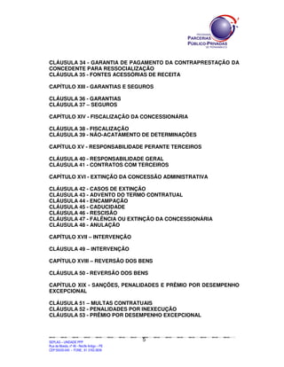 CLÁUSULA 34 - GARANTIA DE PAGAMENTO DA CONTRAPRESTAÇÃO DA
CONCEDENTE PARA RESSOCIALIZAÇÃO
CLÁUSULA 35 - FONTES ACESSÓRIAS DE RECEITA

CAPÍTULO XIII - GARANTIAS E SEGUROS

CLÁUSULA 36 - GARANTIAS
CLÁUSULA 37 – SEGUROS

CAPÍTULO XIV - FISCALIZAÇÃO DA CONCESSIONÁRIA

CLÁUSULA 38 - FISCALIZAÇÃO
CLÁUSULA 39 - NÃO-ACATAMENTO DE DETERMINAÇÕES

CAPÍTULO XV - RESPONSABILIDADE PERANTE TERCEIROS

CLÁUSULA 40 - RESPONSABILIDADE GERAL
CLÁUSULA 41 - CONTRATOS COM TERCEIROS

CAPÍTULO XVI - EXTINÇÃO DA CONCESSÃO ADMINISTRATIVA

CLÁUSULA 42 - CASOS DE EXTINÇÃO
CLÁUSULA 43 - ADVENTO DO TERMO CONTRATUAL
CLÁUSULA 44 - ENCAMPAÇÃO
CLÁUSULA 45 - CADUCIDADE
CLÁUSULA 46 - RESCISÃO
CLÁUSULA 47 - FALÊNCIA OU EXTINÇÃO DA CONCESSIONÁRIA
CLÁUSULA 48 - ANULAÇÃO

CAPÍTULO XVII – INTERVENÇÃO

CLÁUSULA 49 – INTERVENÇÃO

CAPÍTULO XVIII – REVERSÃO DOS BENS

CLÁUSULA 50 - REVERSÃO DOS BENS

CAPÍTULO XIX - SANÇÕES, PENALIDADES E PRÊMIO POR DESEMPENHO
EXCEPCIONAL

CLÁUSULA 51 – MULTAS CONTRATUAIS
CLÁUSULA 52 - PENALIDADES POR INEXECUÇÃO
CLÁUSULA 53 - PRÊMIO POR DESEMPENHO EXCEPCIONAL



                                                                                                5
SEPLANSEPLANSEPLANSEPLANSEPLANSEPLANSEPLANSEPLANSEPLANSEPLANSEPLANSEPLANSEPLANSEPLANSEPLANSEPLANSEPLANSEPLANSEPLANSEPLANSEPLANSEPLANSEPLANSEPLANSEPLANSEPLANSEPLANSEPLANSEPLANSEPLANSEPLANSEPLAN



SEPLAG – UNIDADE PPP
Rua da Moeda, nº 46 - Recife Antigo – PE
CEP:50030-040 - FONE.: 81 3182-3839
 