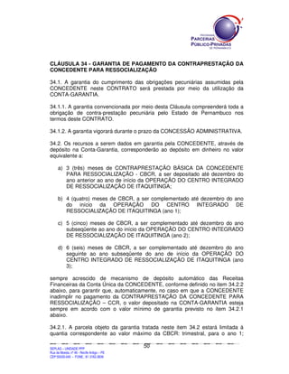 CLÁUSULA 34 - GARANTIA DE PAGAMENTO DA CONTRAPRESTAÇÃO DA
CONCEDENTE PARA RESSOCIALIZAÇÃO

34.1. A garantia do cumprimento das obrigações pecuniárias assumidas pela
CONCEDENTE neste CONTRATO será prestada por meio da utilização da
CONTA-GARANTIA.

34.1.1. A garantia convencionada por meio desta Cláusula compreenderá toda a
obrigação de contra-prestação pecuniária pelo Estado de Pernambuco nos
termos deste CONTRATO.

34.1.2. A garantia vigorará durante o prazo da CONCESSÃO ADMINISTRATIVA.

34.2. Os recursos a serem dados em garantia pela CONCEDENTE, através de
depósito na Conta-Garantia, corresponderão ao depósito em dinheiro no valor
equivalente a:

        a) 3 (três) meses de CONTRAPRESTAÇÃO BÁSICA DA CONCEDENTE
           PARA RESSOCIALIZAÇÃO - CBCR, a ser depositado até dezembro do
           ano anterior ao ano de início da OPERAÇÃO DO CENTRO INTEGRADO
           DE RESSOCIALIZAÇÃO DE ITAQUITINGA;

        b) 4 (quatro) meses de CBCR, a ser complementado até dezembro do ano
           do início da OPERAÇÃO DO CENTRO INTEGRADO DE
           RESSOCIALIZAÇÃO DE ITAQUITINGA (ano 1);

        c) 5 (cinco) meses de CBCR, a ser complementado até dezembro do ano
           subseqüente ao ano do início da OPERAÇÃO DO CENTRO INTEGRADO
           DE RESSOCIALIZAÇÃO DE ITAQUITINGA (ano 2);

        d) 6 (seis) meses de CBCR, a ser complementado até dezembro do ano
           seguinte ao ano subseqüente do ano de início da OPERAÇÃO DO
           CENTRO INTEGRADO DE RESSOCIALIZAÇÃO DE ITAQUITINGA (ano
           3);

sempre acrescido de mecanismo de depósito automático das Receitas
Financeiras da Conta Única da CONCEDENTE, conforme definido no item 34.2.2
abaixo, para garantir que, automaticamente, no caso em que a CONCEDENTE
inadimplir no pagamento da CONTRAPRESTAÇÃO DA CONCEDENTE PARA
RESSOCIALIZAÇÃO – CCR, o valor depositado na CONTA-GARANTIA esteja
sempre em acordo com o valor mínimo de garantia previsto no item 34.2.1
abaixo.

34.2.1. A parcela objeto da garantia tratada neste item 34.2 estará limitada à
quantia correspondente ao valor máximo da CBCR: trimestral, para o ano 1;

                                                                                               50
SEPLANSEPLANSEPLANSEPLANSEPLANSEPLANSEPLANSEPLANSEPLANSEPLANSEPLANSEPLANSEPLANSEPLANSEPLANSEPLANSEPLANSEPLANSEPLANSEPLANSEPLANSEPLANSEPLANSEPLANSEPLANSEPLANSEPLANSEPLANSEPLANSEPLANSEPLANSEPLAN



SEPLAG – UNIDADE PPP
Rua da Moeda, nº 46 - Recife Antigo – PE
CEP:50030-040 - FONE.: 81 3182-3839
 