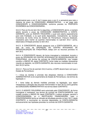 quadrimestral para o ano 2; de 5 meses para o ano 3; e semestral para todo o
restante do prazo da CONCESSÃO ADMINISTRATIVA, a ser paga pela
CONCEDENTE à CONCESSIONÁRIA, conforme previsto na PROPOSTA
ECONÔMICA da CONCESSIONÁRIA..

34.2.2. Para os fins do item 34.2 e seguintes, a CONCEDENTE abrirá, e manterá
aberta durante o prazo da CONCESSÃO ADMINISTRATIVA, a CONTA-
GARANTIA, junto ao AGENTE FIDUCIÁRIO, a qual será aberta especialmente
para esta finalidade, e na qual serão depositados, mensalmente, as receitas
financeiras da Conta Única do Estado de Pernambuco (Tesouro Estadual),
necessária para manter as quantias mencionadas no sub-item 34.2.1 acima,
observada a limitação prevista no item 34.2.

34.2.3. A CONCEDENTE deverá assegurar que a CONTA-GARANTIA, até a
data do início de OPERAÇÃO DO CENTRO INTEGRADO DE
RESSOCIALIZAÇÃO DE ITAQUITINGA, esteja com os recursos previstos no
item 34.2.

34.2.4. A CONCEDENTE deverá, de forma irrevogável e irretratável, durante o
prazo da OPERAÇÃO DO CENTRO INTEGRADO DE RESSOCIALIZAÇÃO DE
ITAQUITINGA, nos termos de contrato de CONTA-GARANTIA, cujo modelo
constitui o ANEXO XII, deste CONTRATO, tomar todas as medidas necessárias
visando ao depósito, na CONTA-GARANTIA, dos recursos mencionados no sub-
item 34.2.2 acima.

34.2.4.1. Para os fins do sub-item 34.2.4 acima, o CGPE deverá fazer com que o
Estado de Pernambuco:

I – inclua as receitas e previsão das despesas relativas à CONCESSÃO
ADMINISTRATIVA na lei orçamentária do Estado de Pernambuco, nos termos da
legislação; e

II – tome todas as demais medidas previstas na legislação, que sejam
necessárias à utilização dos recursos mencionados no item 34.2.2 como garantia
da CONCESSÃO ADMINISTRATIVA nos termos deste CONTRATO.

34.2.5. O AGENTE FIDUCIÁRIO será autorizado pela CONCEDENTE, de forma
irrevogável e irretratável, nos termos de contrato de CONTA-GARANTIA, cujo
modelo constitui o ANEXO XII, deste CONTRATO, e estará obrigado, perante a
CONCESSIONÁRIA, ou a INSTITUIÇÃO FINANCIADORA, caso a
CONCESSIONÁRIA tenha se utilizado da faculdade prevista no item 18.2.1 deste
CONTRATO, a movimentar os recursos depositados na CONTA-GARANTIA
exclusivamente nas hipóteses previstas no contrato de CONTA-GARANTIA.



                                                                                               51
SEPLANSEPLANSEPLANSEPLANSEPLANSEPLANSEPLANSEPLANSEPLANSEPLANSEPLANSEPLANSEPLANSEPLANSEPLANSEPLANSEPLANSEPLANSEPLANSEPLANSEPLANSEPLANSEPLANSEPLANSEPLANSEPLANSEPLANSEPLANSEPLANSEPLANSEPLANSEPLAN



SEPLAG – UNIDADE PPP
Rua da Moeda, nº 46 - Recife Antigo – PE
CEP:50030-040 - FONE.: 81 3182-3839
 