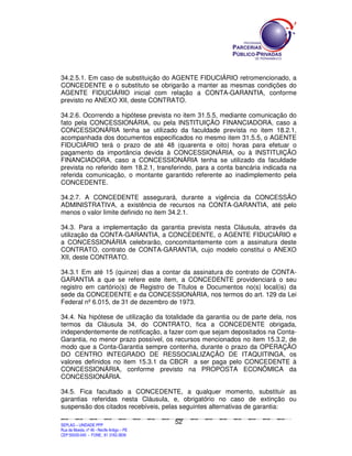 34.2.5.1. Em caso de substituição do AGENTE FIDUCIÁRIO retromencionado, a
CONCEDENTE e o substituto se obrigarão a manter as mesmas condições do
AGENTE FIDUCIÁRIO inicial com relação a CONTA-GARANTIA, conforme
previsto no ANEXO XII, deste CONTRATO.

34.2.6. Ocorrendo a hipótese prevista no item 31.5.5, mediante comunicação do
fato pela CONCESSIONÁRIA, ou pela INSTITUIÇÃO FINANCIADORA, caso a
CONCESSIONÁRIA tenha se utilizado da faculdade prevista no item 18.2.1,
acompanhada dos documentos especificados no mesmo item 31.5.5, o AGENTE
FIDUCIÁRIO terá o prazo de até 48 (quarenta e oito) horas para efetuar o
pagamento da importância devida à CONCESSIONÁRIA, ou à INSTITUIÇÃO
FINANCIADORA, caso a CONCESSIONÁRIA tenha se utilizado da faculdade
prevista no referido item 18.2.1, transferindo, para a conta bancária indicada na
referida comunicação, o montante garantido referente ao inadimplemento pela
CONCEDENTE.

34.2.7. A CONCEDENTE assegurará, durante a vigência da CONCESSÃO
ADMINISTRATIVA, a existência de recursos na CONTA-GARANTIA, até pelo
menos o valor limite definido no item 34.2.1.

34.3. Para a implementação da garantia prevista nesta Cláusula, através da
utilização da CONTA-GARANTIA, a CONCEDENTE, o AGENTE FIDUCIÁRIO e
a CONCESSIONÁRIA celebrarão, concomitantemente com a assinatura deste
CONTRATO, contrato de CONTA-GARANTIA, cujo modelo constitui o ANEXO
XII, deste CONTRATO.

34.3.1 Em até 15 (quinze) dias a contar da assinatura do contrato de CONTA-
GARANTIA a que se refere este item, a CONCEDENTE providenciará o seu
registro em cartório(s) de Registro de Títulos e Documentos no(s) local(is) da
sede da CONCEDENTE e da CONCESSIONÁRIA, nos termos do art. 129 da Lei
Federal nº 6.015, de 31 de dezembro de 1973.

34.4. Na hipótese de utilização da totalidade da garantia ou de parte dela, nos
termos da Cláusula 34, do CONTRATO, fica a CONCEDENTE obrigada,
independentemente de notificação, a fazer com que sejam depositados na Conta-
Garantia, no menor prazo possível, os recursos mencionados no item 15.3.2, de
modo que a Conta-Garantia sempre contenha, durante o prazo da OPERAÇÃO
DO CENTRO INTEGRADO DE RESSOCIALIZAÇÃO DE ITAQUITINGA, os
valores definidos no item 15.3.1 da CBCR a ser paga pelo CONCEDENTE à
CONCESSIONÁRIA, conforme previsto na PROPOSTA ECONÔMICA da
CONCESSIONÁRIA.

34.5. Fica facultado a CONCEDENTE, a qualquer momento, substituir as
garantias referidas nesta Cláusula, e, obrigatório no caso de extinção ou
suspensão dos citados recebíveis, pelas seguintes alternativas de garantia:

                                                                                               52
SEPLANSEPLANSEPLANSEPLANSEPLANSEPLANSEPLANSEPLANSEPLANSEPLANSEPLANSEPLANSEPLANSEPLANSEPLANSEPLANSEPLANSEPLANSEPLANSEPLANSEPLANSEPLANSEPLANSEPLANSEPLANSEPLANSEPLANSEPLANSEPLANSEPLANSEPLANSEPLAN



SEPLAG – UNIDADE PPP
Rua da Moeda, nº 46 - Recife Antigo – PE
CEP:50030-040 - FONE.: 81 3182-3839
 