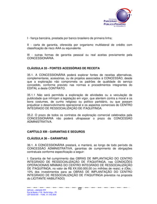 I - fiança bancária, prestada por banco brasileiro de primeira linha;

II - carta de garantia, oferecida por organismo multilateral de crédito com
classificação de risco AAA ou equivalente.

III - outras formas de garantia pessoal ou real aceitas previamente pela
CONCESSIONÁRIA.


CLÁUSULA 35 - FONTES ACESSÓRIAS DE RECEITA

35.1. A CONCESSIONÁRIA poderá explorar fontes de receitas alternativas,
complementares, acessórias, ou de projetos associados à CONCESSÃO, desde
que a exploração não comprometa os padrões de qualidade do serviço
concedido, conforme previsto nas normas e procedimentos integrantes do
EDITAL e deste CONTRATO.

35.1.1 Não será permitida a exploração de atividades ou a veiculação de
publicidade que infrinjam a legislação em vigor, que atentem contra a moral e os
bons costumes, de cunho religioso ou político partidário, ou que possam
prejudicar o desenvolvimento operacional e os aspectos comerciais do CENTRO
INTEGRADO DE RESSOCIALIZAÇÃO DE ITAQUITINGA.

35.2. O prazo de todos os contratos de exploração comercial celebrados pela
CONCESSIONÁRIA não poderá ultrapassar o prazo da CONCESSÃO
ADMINISTRATIVA.


CAPÍTULO XIII - GARANTIAS E SEGUROS

CLÁUSULA 36 – GARANTIAS

36.1. A CONCESSIONÁRIA prestará, e manterá, ao longo de todo período da
CONCESSÃO ADMINISTRATIVA, garantias de cumprimento de obrigações
contratuais conforme especificação a seguir:

I. Garantia de fiel cumprimento das OBRAS DE IMPLANTAÇÃO DO CENTRO
INTEGRADO DE RESSOCIALIZAÇÃO DE ITAQUITINGA, nas CONDIÇÕES
OPERACIONAIS MÍNIMAS DO CENTRO INTEGRADO DE RESSOCIALIZAÇÃO
DE ITAQUITINGA, no valor de R$ XX.000.000,00 (xx milhões de reais); e (Obs.:
10% dos investimentos para as OBRAS DE IMPLANTAÇÃO DO CENTRO
INTEGRADO DE RESSOCIALIZAÇÃO DE ITAQUITINGA previstos na proposta
do LICITANTE HABILITADO)


                                                                                               53
SEPLANSEPLANSEPLANSEPLANSEPLANSEPLANSEPLANSEPLANSEPLANSEPLANSEPLANSEPLANSEPLANSEPLANSEPLANSEPLANSEPLANSEPLANSEPLANSEPLANSEPLANSEPLANSEPLANSEPLANSEPLANSEPLANSEPLANSEPLANSEPLANSEPLANSEPLANSEPLAN



SEPLAG – UNIDADE PPP
Rua da Moeda, nº 46 - Recife Antigo – PE
CEP:50030-040 - FONE.: 81 3182-3839
 