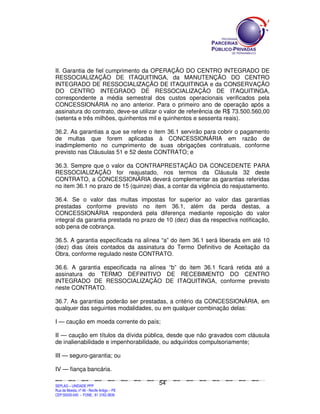 II. Garantia de fiel cumprimento da OPERAÇÃO DO CENTRO INTEGRADO DE
RESSOCIALIZAÇÃO DE ITAQUITINGA, da MANUTENÇÃO DO CENTRO
INTEGRADO DE RESSOCIALIZAÇÃO DE ITAQUITINGA e da CONSERVAÇÃO
DO CENTRO INTEGRADO DE RESSOCIALIZAÇÃO DE ITAQUITINGA,
correspondente a média semestral dos custos operacionais verificados pela
CONCESSIONÁRIA no ano anterior. Para o primeiro ano de operação após a
assinatura do contrato, deve-se utilizar o valor de referência de R$ 73.500.560,00
(setenta e três milhões, quinhentos mil e quinhentos e sessenta reais).

36.2. As garantias a que se refere o item 36.1 servirão para cobrir o pagamento
de multas que forem aplicadas à CONCESSIONÁRIA em razão de
inadimplemento no cumprimento de suas obrigações contratuais, conforme
previsto nas Cláusulas 51 e 52 deste CONTRATO; e

36.3. Sempre que o valor da CONTRAPRESTAÇÃO DA CONCEDENTE PARA
RESSOCIALIZAÇÃO for reajustado, nos termos da Cláusula 32 deste
CONTRATO, a CONCESSIONÁRIA deverá complementar as garantias referidas
no item 36.1 no prazo de 15 (quinze) dias, a contar da vigência do reajustamento.

36.4. Se o valor das multas impostas for superior ao valor das garantias
prestadas conforme previsto no item 36.1, além da perda destas, a
CONCESSIONÁRIA responderá pela diferença mediante reposição do valor
integral da garantia prestada no prazo de 10 (dez) dias da respectiva notificação,
sob pena de cobrança.

36.5. A garantia especificada na alínea “a” do item 36.1 será liberada em até 10
(dez) dias úteis contados da assinatura do Termo Definitivo de Aceitação da
Obra, conforme regulado neste CONTRATO.

36.6. A garantia especificada na alínea “b” do item 36.1 ficará retida até a
assinatura do TERMO DEFINITIVO DE RECEBIMENTO DO CENTRO
INTEGRADO DE RESSOCIALIZAÇÃO DE ITAQUITINGA, conforme previsto
neste CONTRATO.

36.7. As garantias poderão ser prestadas, a critério da CONCESSIONÁRIA, em
qualquer das seguintes modalidades, ou em qualquer combinação delas:

I — caução em moeda corrente do país;

II — caução em títulos da dívida pública, desde que não gravados com cláusula
de inalienabilidade e impenhorabilidade, ou adquiridos compulsoriamente;

III — seguro-garantia; ou

IV — fiança bancária.

                                                                                               54
SEPLANSEPLANSEPLANSEPLANSEPLANSEPLANSEPLANSEPLANSEPLANSEPLANSEPLANSEPLANSEPLANSEPLANSEPLANSEPLANSEPLANSEPLANSEPLANSEPLANSEPLANSEPLANSEPLANSEPLANSEPLANSEPLANSEPLANSEPLANSEPLANSEPLANSEPLANSEPLAN



SEPLAG – UNIDADE PPP
Rua da Moeda, nº 46 - Recife Antigo – PE
CEP:50030-040 - FONE.: 81 3182-3839
 