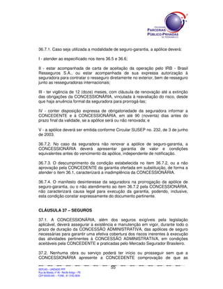 36.7.1. Caso seja utilizada a modalidade de seguro-garantia, a apólice deverá:

I - atender ao especificado nos itens 36.5 e 36.6;

II - estar acompanhada de carta de aceitação da operação pelo IRB - Brasil
Resseguros S.A., ou estar acompanhada de sua expressa autorização à
seguradora para contratar o resseguro diretamente no exterior, bem de resseguro
junto as resseguradoras internacionais;

III - ter vigência de 12 (doze) meses, com cláusula de renovação até a extinção
das obrigações da CONCESSIONÁRIA, vinculada à reavaliação do risco, desde
que haja anuência formal da seguradora para prorrogá-las;

IV - conter disposição expressa de obrigatoriedade da seguradora informar a
CONCEDENTE e à CONCESSIONÁRIA, em até 90 (noventa) dias antes do
prazo final da validade, se a apólice será ou não renovada; e

V - a apólice deverá ser emitida conforme Circular SUSEP no. 232, de 3 de junho
de 2003.

36.7.2. No caso da seguradora não renovar a apólice de seguro-garantia, a
CONCESSIONÁRIA deverá apresentar garantia de valor e condições
equivalentes antes do vencimento da apólice, independente de notificação.

36.7.3. O descumprimento da condição estabelecida no item 36.7.2, ou a não
aprovação pela CONCEDENTE da garantia ofertada em substituição, de forma a
atender o item 36.1, caracterizará a inadimplência da CONCESSIONÁRIA.

36.7.4. O manifesto desinteresse da seguradora na prorrogação da apólice de
seguro-garantia, ou o não atendimento ao item 36.7.2 pela CONCESSIONÁRIA,
não caracterizará causa legal para execução da garantia, podendo, inclusive,
esta condição constar expressamente do documento pertinente.


CLÁUSULA 37 – SEGUROS

37.1. A CONCESSIONÁRIA, além dos seguros exigíveis pela legislação
aplicável, deverá assegurar a existência e manutenção em vigor, durante todo o
prazo de duração da CONCESSÃO ADMINISTRATIVA, das apólices de seguro
necessárias para garantir uma efetiva cobertura dos riscos inerentes à execução
das atividades pertinentes à CONCESSÃO ADMINISTRATIVA, em condições
aceitáveis pela CONCEDENTE e praticadas pelo Mercado Segurador Brasileiro.

37.2. Nenhuma obra ou serviço poderá ter início ou prosseguir sem que a
CONCESSIONÁRIA apresente a CONCEDENTE comprovação de que as

                                                                                               55
SEPLANSEPLANSEPLANSEPLANSEPLANSEPLANSEPLANSEPLANSEPLANSEPLANSEPLANSEPLANSEPLANSEPLANSEPLANSEPLANSEPLANSEPLANSEPLANSEPLANSEPLANSEPLANSEPLANSEPLANSEPLANSEPLANSEPLANSEPLANSEPLANSEPLANSEPLANSEPLAN



SEPLAG – UNIDADE PPP
Rua da Moeda, nº 46 - Recife Antigo – PE
CEP:50030-040 - FONE.: 81 3182-3839
 