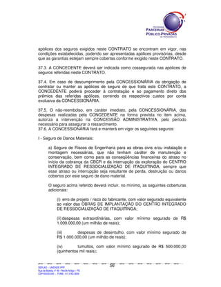 apólices dos seguros exigidos neste CONTRATO se encontram em vigor, nas
condições estabelecidas, podendo ser apresentadas apólices provisórias, desde
que as garantias estejam sempre cobertas conforme exigido neste CONTRATO.

37.3. A CONCEDENTE deverá ser indicada como cossegurada nas apólices de
seguros referidas neste CONTRATO.

37.4. Em caso de descumprimento pela CONCESSIONÁRIA da obrigação de
contratar ou manter as apólices de seguro de que trata este CONTRATO, a
CONCEDENTE poderá proceder à contratação e ao pagamento direto dos
prêmios das referidas apólices, correndo os respectivos custos por conta
exclusiva da CONCESSIONÁRIA.

37.5. O não-reembolso, em caráter imediato, pela CONCESSIONÁRIA, das
despesas realizadas pela CONCEDENTE na forma prevista no item acima,
autoriza a intervenção na CONCESSÃO ADMINISTRATIVA, pelo período
necessário para assegurar o ressarcimento.
37.6. A CONCESSIONÁRIA fará e manterá em vigor os seguintes seguros:

I - Seguro de Danos Materiais:

             a) Seguro de Riscos de Engenharia para as obras civis e/ou instalação e
             montagem necessárias, que não tenham caráter de manutenção e
             conservação, bem como para as conseqüências financeiras do atraso no
             início da cobrança da CBCR e da interrupção da exploração do CENTRO
             INTEGRADO DE RESSOCIALIZAÇÃO DE ITAQUITINGA, sempre que
             esse atraso ou interrupção seja resultante de perda, destruição ou danos
             cobertos por este seguro de dano material.

             O seguro acima referido deverá incluir, no mínimo, as seguintes coberturas
             adicionais:

                        (i) erro de projeto / risco do fabricante, com valor segurado equivalente
                        ao valor das OBRAS DE IMPLANTAÇÃO DO CENTRO INTEGRADO
                        DE RESSOCIALIZAÇÃO DE ITAQUITINGA;

                        (ii) despesas extraordinárias, com valor mínimo segurado de R$
                        1.000.000,00 (um milhão de reais);

                        (iii)     despesas de desentulho, com valor mínimo segurado de
                        R$ 1.000.000,00 (um milhão de reais);

                        (iv)       tumultos, com valor mínimo segurado de R$ 500.000,00
                        (quinhentos mil reais);


                                                                                               56
SEPLANSEPLANSEPLANSEPLANSEPLANSEPLANSEPLANSEPLANSEPLANSEPLANSEPLANSEPLANSEPLANSEPLANSEPLANSEPLANSEPLANSEPLANSEPLANSEPLANSEPLANSEPLANSEPLANSEPLANSEPLANSEPLANSEPLANSEPLANSEPLANSEPLANSEPLANSEPLAN



SEPLAG – UNIDADE PPP
Rua da Moeda, nº 46 - Recife Antigo – PE
CEP:50030-040 - FONE.: 81 3182-3839
 