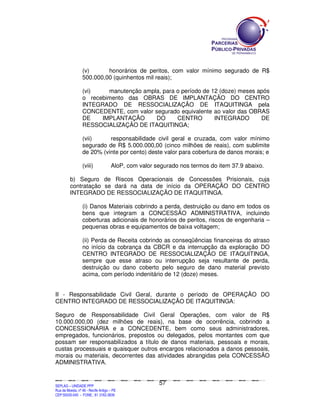 (v)      honorários de peritos, com valor mínimo segurado de R$
                        500.000,00 (quinhentos mil reais);

                        (vi)    manutenção ampla, para o período de 12 (doze) meses após
                        o recebimento das OBRAS DE IMPLANTAÇÃO DO CENTRO
                        INTEGRADO DE RESSOCIALIZAÇÃO DE ITAQUITINGA pela
                        CONCEDENTE, com valor segurado equivalente ao valor das OBRAS
                        DE    IMPLANTAÇÃO      DO      CENTRO        INTEGRADO       DE
                        RESSOCIALIZAÇÃO DE ITAQUITINGA;

                        (vii)     responsabilidade civil geral e cruzada, com valor mínimo
                        segurado de R$ 5.000.000,00 (cinco milhões de reais), com sublimite
                        de 20% (vinte por cento) deste valor para cobertura de danos morais; e

                        (viii)                    AloP, com valor segurado nos termos do item 37.9 abaixo.

             b) Seguro de Riscos Operacionais de Concessões Prisionais, cuja
             contratação se dará na data de início da OPERAÇÃO DO CENTRO
             INTEGRADO DE RESSOCIALIZAÇÃO DE ITAQUITINGA.

                        (i) Danos Materiais cobrindo a perda, destruição ou dano em todos os
                        bens que integram a CONCESSÃO ADMINISTRATIVA, incluindo
                        coberturas adicionais de honorários de peritos, riscos de engenharia –
                        pequenas obras e equipamentos de baixa voltagem;

                        (ii) Perda de Receita cobrindo as conseqüências financeiras do atraso
                        no início da cobrança da CBCR e da interrupção da exploração DO
                        CENTRO INTEGRADO DE RESSOCIALIZAÇÃO DE ITAQUITINGA,
                        sempre que esse atraso ou interrupção seja resultante de perda,
                        destruição ou dano coberto pelo seguro de dano material previsto
                        acima, com período indenitário de 12 (doze) meses.


II - Responsabilidade Civil Geral, durante o período de OPERAÇÃO DO
CENTRO INTEGRADO DE RESSOCIALIZAÇÃO DE ITAQUITINGA:

Seguro de Responsabilidade Civil Geral Operações, com valor de R$
10.000.000,00 (dez milhões de reais), na base de ocorrência, cobrindo a
CONCESSIONÁRIA e a CONCEDENTE, bem como seus administradores,
empregados, funcionários, prepostos ou delegados, pelos montantes com que
possam ser responsabilizados a título de danos materiais, pessoais e morais,
custas processuais e quaisquer outros encargos relacionados a danos pessoais,
morais ou materiais, decorrentes das atividades abrangidas pela CONCESSÃO
ADMINISTRATIVA.


                                                                                               57
SEPLANSEPLANSEPLANSEPLANSEPLANSEPLANSEPLANSEPLANSEPLANSEPLANSEPLANSEPLANSEPLANSEPLANSEPLANSEPLANSEPLANSEPLANSEPLANSEPLANSEPLANSEPLANSEPLANSEPLANSEPLANSEPLANSEPLANSEPLANSEPLANSEPLANSEPLANSEPLAN



SEPLAG – UNIDADE PPP
Rua da Moeda, nº 46 - Recife Antigo – PE
CEP:50030-040 - FONE.: 81 3182-3839
 